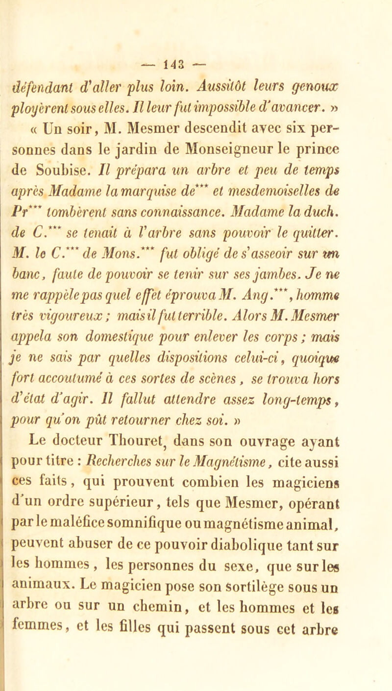 défendant d'aller plus loin. Aussitôt leurs genoux ployèrent sous elles. Il leur fut impossible d'avancer. » « Un soir, M. Mesmer descendit avec six per- sonnes dans le jardin de Monseigneur le prince de Soubise. Il prépara un arbre et peu de temps après Madame la marquise de*** et mesdemoiselles de Pt*** tombèrent sans connaissance. Madame laduch. de C.*** se tenait à Varbre sans pouvoir le quitter. M. lo C.***de Mons.*** fut obligé des asseoir sur rni banc, faute de pouvoir se tenir sur ses jambes. Je ne me rappelé pas quel effet éprouva M. Ang.***, homme très vigoureux; mais il fut terrible. Alors M. Mesmer appela son domestique pour enlever les corps ; mais je ne sais par quelles dispositions celui-ci, quoique fort accoutumé à ces sortes de scènes, se trouva hors d'état d'agir. Il fallut attendre assez long-temps, pour qu'on pût retourner chez soi. » Le docteur Thouret^ dans son ouvrage ayant pour titre : Recherches sur le Magnétisme, cite aussi ces faits, qui prouvent combien les magiciens d'un ordre supérieur, tels que Mesmer, opérant par le maléCce somnifique ou magnétisme animal, peuvent abuser de ce pouvoir diabolique tant sur les hommes , les personnes du sexe, que sur les animaux. Le magicien pose son sortilège sous un arbre ou sur un chemin, et les hommes et les femmes, et les filles qui passent sous cet arbre