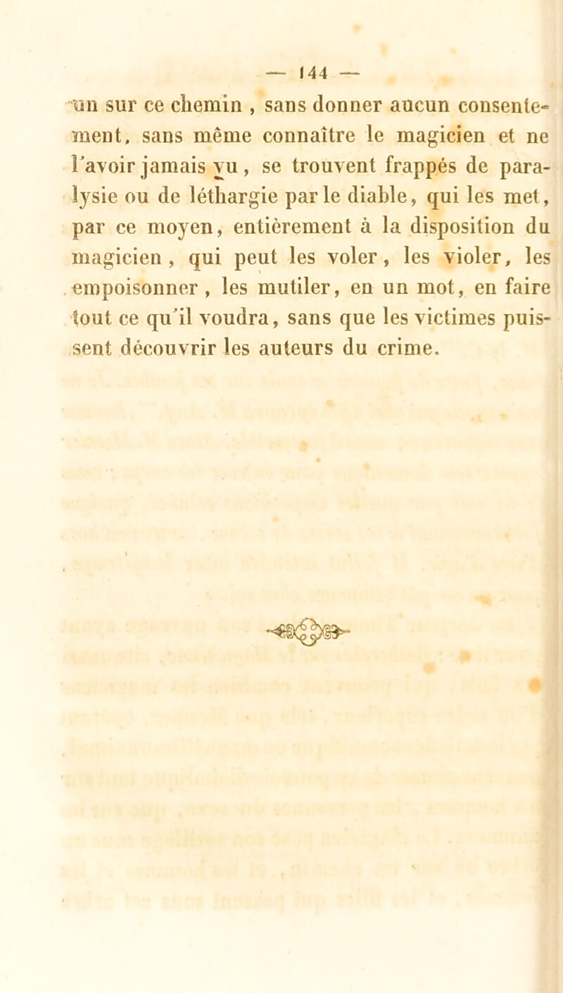 un sur ce chemin , sans donner aucun consente- ment. sans même connaître le magicien et ne l'avoir jamais vu, se trouvent frappés de para- lysie ou de léthargie par le diable, qui les met, par ce moyen, entièrement à la disposition du magicien, qui peut les voler, les violer, les empoisonner , les mutiler, en un mot, en faire tout ce qu'il voudra, sans que les victimes puis- sent découvrir les auteurs du crime.