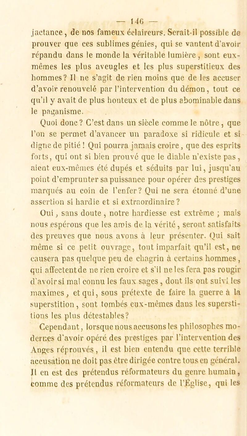 — 14G — jactance, de nos fameux éclaireurs. Serait-il possible de prouver que ces sublimes génies, qui se vantent d’avoir répandu dans le monde la véritable lumière, sont eux- mêmes les plus aveugles et les plus superstitieux des hommes? Il ne s’agit de rien moins que de les accuser d’avoir renouvelé par l’intervention du démon, tout ce qu’il y avait de plus honteux et de plus abominable dans le paganisme. Quoi donc ? C’est dans un siècle comme le nôtre, que l’on se permet d’avancer un paradoxe si ridicule et si digne de pitié ! Qui pourra jamais croire, que des esprits forts, qui ont si bien prouvé que le diable n’existe pas, aient eux-mêmes été dupés et séduits par lui, jusqu’au point d’emprunter sa puissance pour opérer des prestiges marqués au coin de l’enfer? Qui ne sera étonné d’une assertion si hardie et si extraordinaire? Oui, sans doute , notre hardiesse est extrême ; mais nous espérons que les amis de la vérité, seront satisfaits des preuves que nous avons à leur présenter. Qui sait même si ce petit ouvrage, tout imparfait qu’il est, ne causera pas quelque peu de chagrin à certains hommes, qui affectentde ne rien croire et s’il ne les fera pas l’ougir d'avoir si mal connu les faux sages, dont ils ont suivi les maximes, et qui, sous prétexte de faire la guerre à la superstition, sont tombés eux-mêmes dans les supersti- tions les plus détestables? Cependant, lorsque nous accusons les philosophes mo- dernes d’avoir opéré des prestiges par l’intervention des Anges réprouvés , il est bien entendu que cette terrible accusation ne doit pas être dirigée contre tous en général. J1 en est des prétendus réformateurs du genre humain, comme des prétendus réformateurs de l’Église, qui les