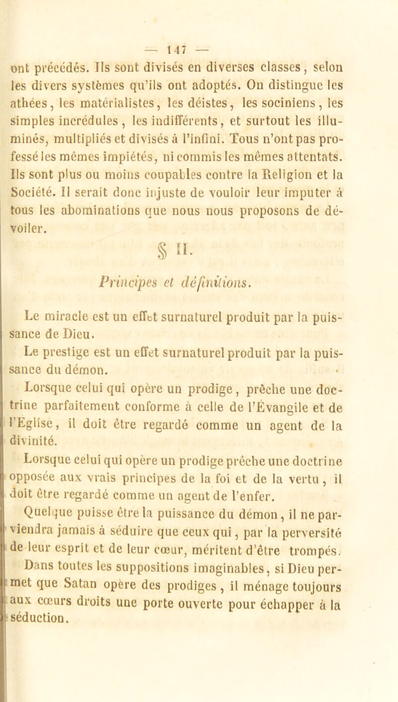 ont précédés. Ils sont divisés en diverses classes, selon les divers systèmes qu’ils ont adoptés. On distingue les athées, les matérialistes, les déistes, les sociniens, les simples incrédules , les indifférents, et surtout les illu- minés, multipliés et divisés à l’infini. Tous n’ont pas pro- fessé les mêmes impiétés, ni commis les mêmes attentats. Ils sont plus ou moins coupables contre la Pieligion et la Société. Il serait donc injuste de vouloir leur imputer à tous les abominations que nous nous proposons de dé- voiler. § îl. Principes cl dé finitions. Le miracle est un effet surnaturel produit par la puis- sance de Dieu. Le prestige est un effet surnaturel produit par la puis- sance du démon. Lorsque celui qui opère un prodige , prêche une doc- trine parfaitement conforme à celle de l’Évangile et de l’Eglise, il doit être regardé comme un agent de la divinité. Lorsque celui qui opère un prodige prêche une doctrine opposée aux vrais principes de la foi et de la vertu, il doit être regardé comme un agent de l’enfer. Quelque puisse être la puissance du démon, il ne par- viendra jamais à séduire que ceux qui, par la perversité de leur esprit et de leur cœur, méritent d’être trompés. Dans toutes les suppositions imaginables, si Dieu per- met que Satan opère des prodiges , il ménage toujours aux cœurs droits une porte ouverte pour échapper à la séduction.