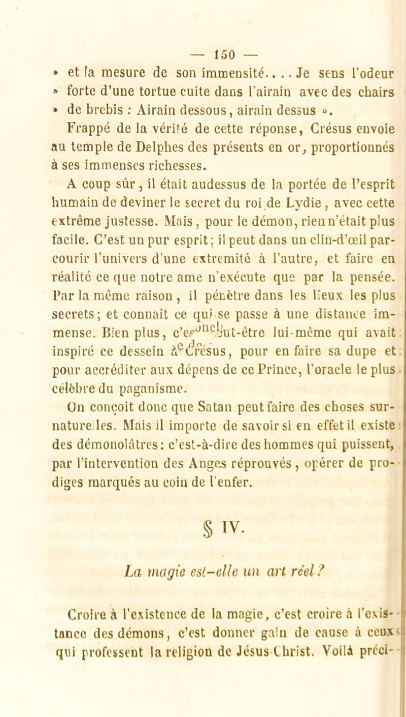 » et la mesure de son immensité.. .. Je sens l’odeur » forte d’une tortue cuite dans l’airain avec des chairs » de brebis ; Airain dessous, airain dessus ». Frappé de la vérité de cette réponse, Crésus envoie au temple de Delphes des présents en or, proportionnés à ses immenses richesses. A coup sûr J il était audessus de la portée de l’esprit humain de deviner le secret du roi de Lydie , avec cette extrême justesse. Mais, pour le démon, rien n’était plus facile. C’est un pur esprit ; il peut dans un clin-d’œil par- courir l’univers d’une extrémité à l’autre, et faire en réalité ce que notre ame n’exécute que par la pensée. Par la même raison , il pénètre dans les lieux les plus secrets; et connaît ce qui se passe à une distance im- mense. Bien plus, c’er‘^'^^l’ut-être lui-même qui avait inspiré ce dessein à®é?fésus, pour en faire sa dupe et. pour accréditer aux dépens de ce Prince, l’oracle le plus ■ célèbre du paganisme. On conçoit donc que Satan peut faire des choses sur- naturelles. Mais il importe de savoirs! en effet il existe* des démonolâtres : c’est-à-dire des hommes qui puissent, par l’intervention des Angejs réprouvés, opérer de pro- diges marqués au coin de l'enfer. § IV. La magie esi-ellc un art réel ? Croire à l’existence de la magie, c’est croire à l’exis- tance des démons, c’est donner gain de cause à ceu.x^ qui professent la religion de Jésus Christ. Voilà préci-