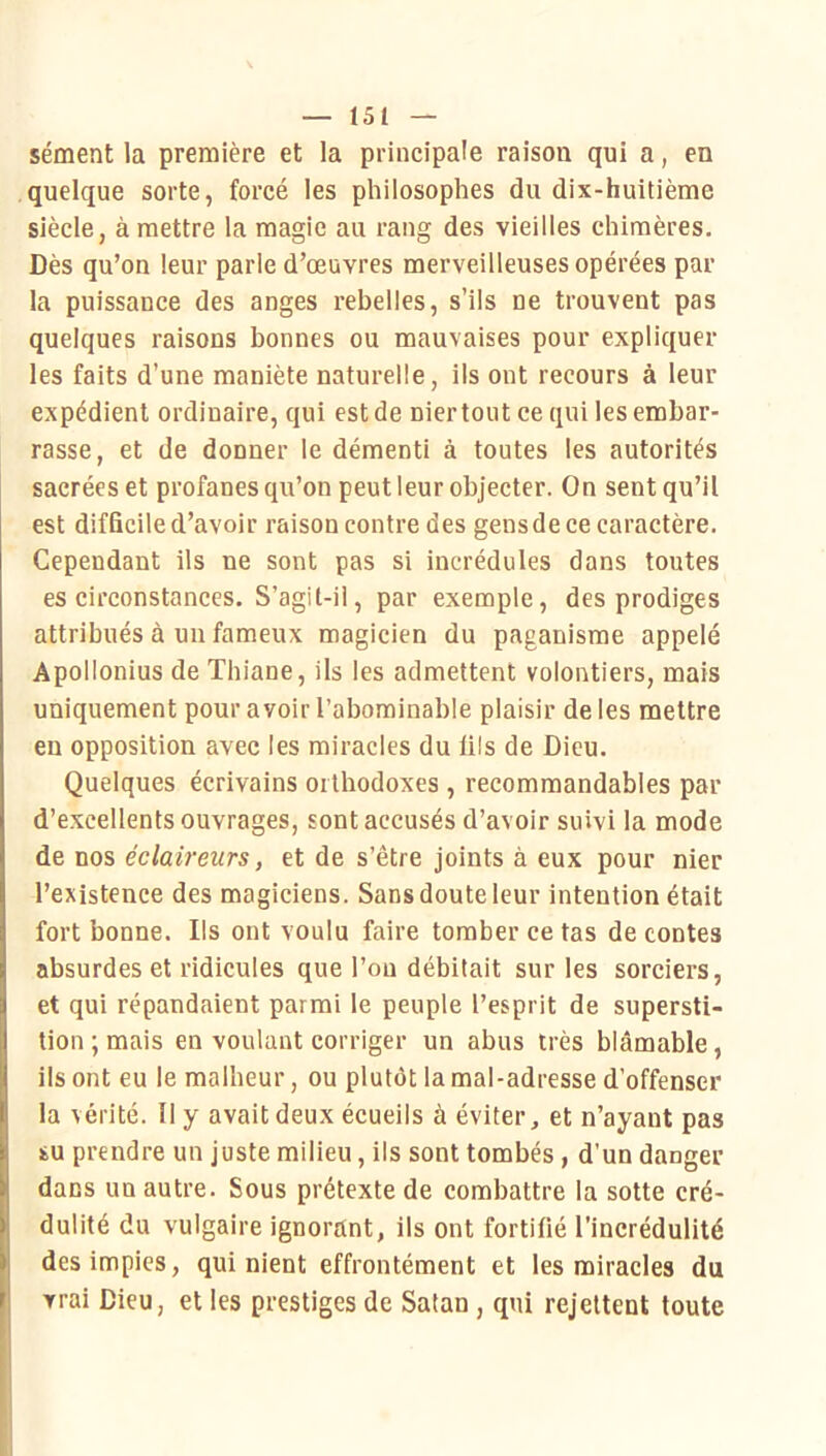 sèment la première et la principale raison qui a, en quelque sorte, forcé les philosophes du dix-huitième siècle, à mettre la magic au rang des vieilles chimères. Dès qu’on leur parle d’œuvres merveilleuses opérées par la puissance des anges rebelles, s’ils ne trouvent pas quelques raisons bonnes ou mauvaises pour expliquer les faits d’une maniète naturelle, ils ont recours à leur expédient ordinaire, qui est de nier tout ce qui les embar- rasse, et de donner le démenti à toutes les autorités sacrées et profanes qu’on peut leur objecter. On sent qu’il est difficile d’avoir raison contre des gensde ce caractère. Cependant ils ne sont pas si incrédules dans toutes es circonstances. S’agit-ii, par exemple, des prodiges attribués à un fameux magicien du paganisme appelé Apollonius de Thiane, ils les admettent volontiers, mais uniquement pour avoir l’abominable plaisir de les mettre en opposition avec les miracles du lils de Dieu. Quelques écrivains orthodoxes , recommandables par d’excellents ouvrages, sont accusés d’avoir suivi la mode de nos éclaireurs, et de s’être joints à eux pour nier l’existence des magiciens. Sans doute leur intention était fort bonne. Ils ont voulu faire tomber ce tas de contes absurdes et ridicules que l’on débitait sur les sorciers, et qui répandaient parmi le peuple l’esprit de supersti- tion ; mais en voulant corriger un abus très blâmable, ils ont eu le malheur, ou plutôt la mal-adresse d’offenser la vérité. Il y avait deux écueils à éviter, et n’ayant pas su prendre un juste milieu, ils sont tombés, d’un danger dans un autre. Sous prétexte de combattre la sotte cré- dulité du vulgaire ignorant, ils ont fortifié l’incrédulité des impies, qui nient effrontément et les miracles du vrai Dieu, et les prestiges de Satan, qui rejettent toute