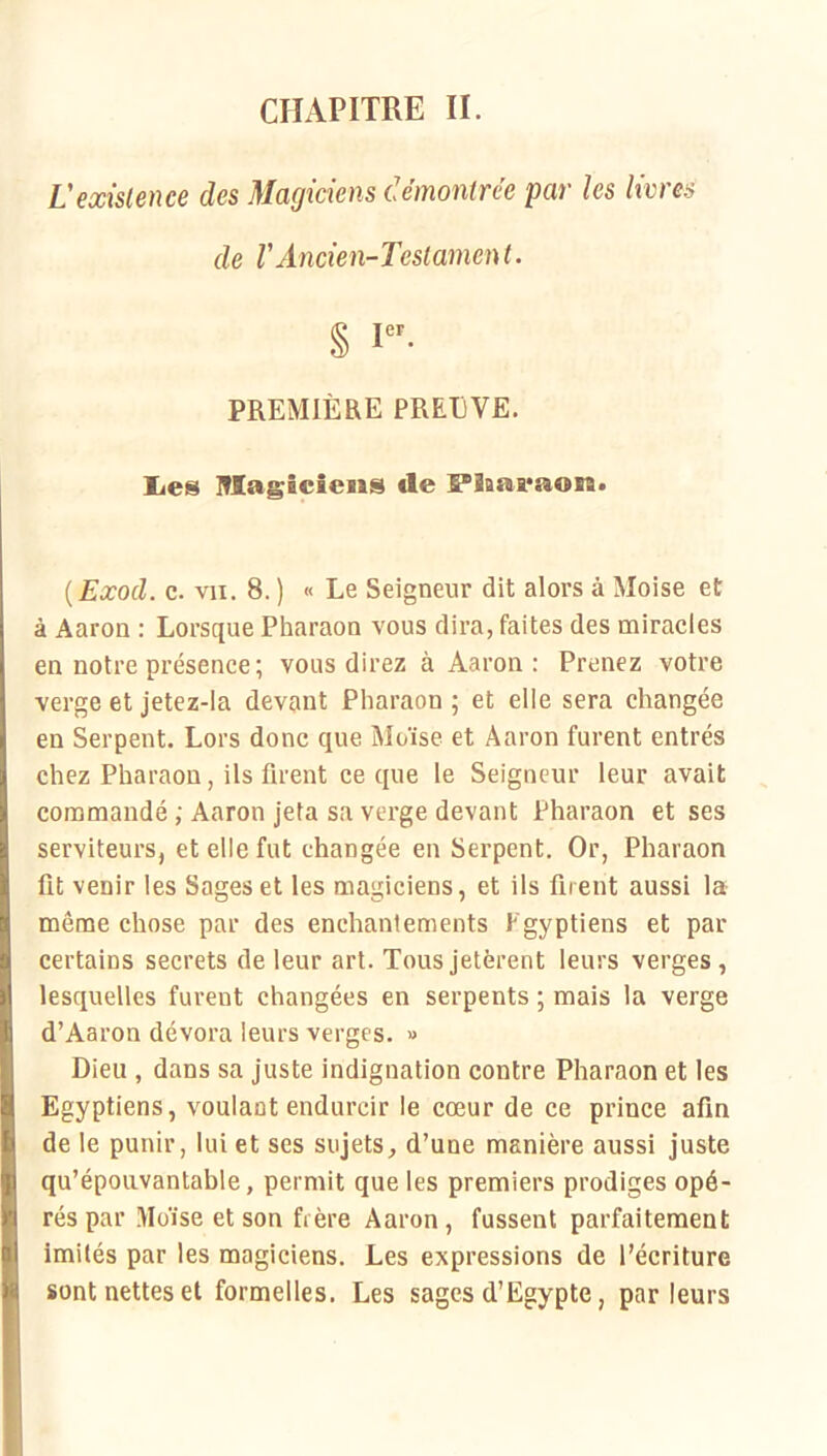 CHAPITRE II. Vexistence des Magiciens démontrée par les livres de rAncien-Testament. § I- PREMIÈRE PREEVE. lies Iflagîcîeiis de B“laai*aon* ( Exocl. c. VII. 8. ) « Le Seigneur dit alors à Moise et à Aaron : Lorsque Pharaon vous dira, faites des miracles en notre présence; vous direz à Aaron: Prenez votre verge et jetez-la devant Pharaon ; et elle sera changée en Serpent. Lors donc que Moïse et Aaron furent entrés chez Pharaon, ils firent ce que le Seigneur leur avait commandé ; Aaron jeta sa verge devant Pharaon et ses serviteurs, et elle fut changée en Serpent. Or, Pharaon fit venir les Sages et les magiciens, et ils firent aussi la même chose par des enchantements Egyptiens et par certains secrets de leur art. Tous jetèrent leurs verges, lesquelles furent changées en serpents ; mais la verge d’Aaron dévora leurs verges. » Dieu , dans sa juste indignation contre Pharaon et les Egyptiens, voulant endurcir le cœur de ce prince afin de le punir, lui et ses sujets, d’une manière aussi juste qu’épouvantable, permit que les premiers prodiges opé- rés par Ülüïse et son frère Aaron , fussent parfaitement imités par les magiciens. Les expressions de l’écriture sont nettes et formelles. Les sages d’Egypte, parleurs