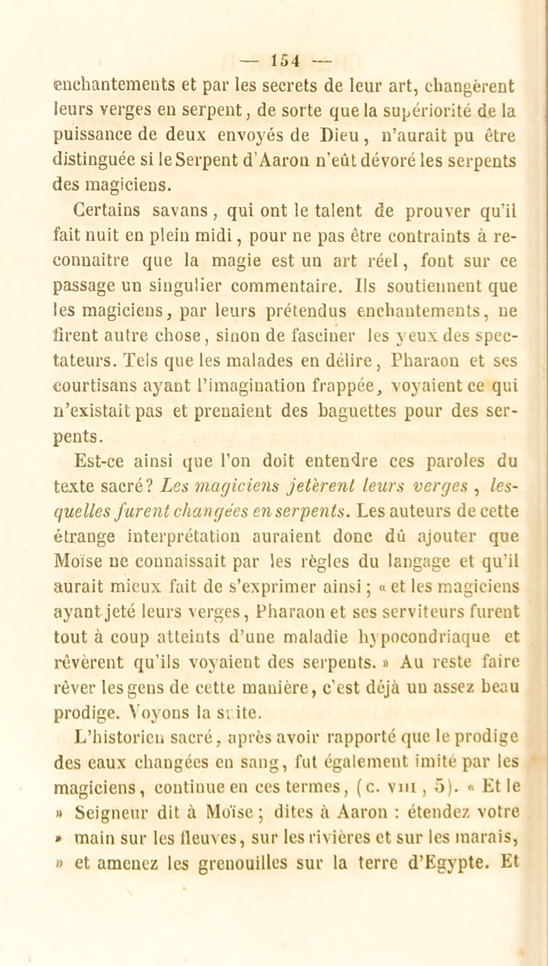 CDchantemeuts et par les secrets de leur art, changèrent leurs verges en serpent, de sorte que la supériorité de la puissance de deux envoyés de Dieu , n’aurait pu être distinguée si le Serpent d’Aaron n’eût dévoré les serpents des magiciens. Certains savans, qui ont le talent de prouver qu’il fait nuit en plein midi, pour ne pas être contraints à re- connaitre que la magie est un art réel, font sur ce passage un singulier commentaire. Ils soutiennent que les magiciens, par leurs prétendus enchantements, ne firent autre chose, sinon de fasciner les j eux des spec- tateurs. Tels que les malades en délire, Pharaon et ses courtisans ayant l’imagination frappée, voyaient ce qui n’existait pas et prenaient des baguettes pour des ser- pents. Est-ce ainsi que l’on doit entendre ces paroles du texte sacré? Les magiciens jethrenl leurs verges , les- quelles jurent changées en serpents. Les auteurs de cette étrange interprétation auraient donc dû ajouter que Moïse ne connaissait par les règles du langage et qu’il aurait mieux fait de s’exprimer ainsi ; « et les magiciens ayant jeté leurs verges. Pharaon et ses serviteurs furent tout à coup atteints d’une maladie h} pocondriaque et rêvèrent qu’ils voyaient des serpents. » Au reste faire rêver les gens de cette manière, c’est déjà un assez beau prodige. Voyons la si ite. L’historien sacré , après avoir rapporté que le prodige des eaux changées en sang, fut également imité par les magiciens, continue en ces termes, (c. vm , 5). « Et le » Seigneur dit à Moïse ; dites à Aaron : étendez votre » main sur les lieux es, sur les rivières et sur les marais, »> et amenez les grenouilles sur la terre d’Egypte. Et
