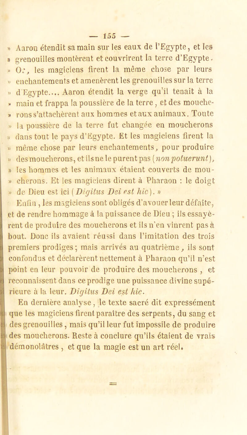 » Aaron étendit sa main sur les eaux de l’Egypte, et les n grenouilles montèrent et couvrirent la terre d’Egypte- » Or, les magiciens firent la môme chose par leurs » enchantements et amenèrent les grenouilles sur la terre « d Egypte.... Aaron étendit la verge qu’il tenait à la » main et frappa la poussière de la terre, et des mouche- » rons s’attachèrent aux hommes et aux animaux. Toute » la poussière de la terre fut changée en moucherons » dans tout le pa)'s d’Egypte. Et les magiciens firent la >) même chose par leurs enchantements, pour produire M des moucherons, et ils ne le purent pas ( non poluerunl ), » les hommes et les animaux étaient couverts de mou- » cherons. Et les magiciens dirent à Pharaon ; le doigt » de Dieu est ici [Dirjitus Dei est hic). » Enfin , les magiciens sont obligés d’avouer leur défaite, et de rendre hommage à la puissance de Dieu ; ils essayè- rent de produire des moucherons et ils n’en vinrent pas à bout. Donc ils avaient réussi dans l’imitation des trois premiers prodiges; mais arrivés au quatrième, ils sont confondus et déclarèrent nettement à Pharaon qu’il n’est point en leur pouvoir de produire des moucherons , et reconnaissent dans ce prodige une puissance divine supé- rieure à la leur. Digitus Dei est hic. En dernière analyse, -le texte sacré dit expressément que les magiciens firent paraître des serpents, du sang et des grenouilles, mais qu’il leur fut impossile de produire des moucherons. Reste à conclure qu’ils étaient de vrais démonolâtres , et que la magie est un art réeU