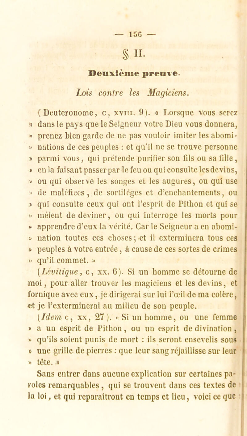 § II- lleu:&Sème girenve. Lois contre les Magiciens. ( Deuteronome, c, xvru. 9). o Lorsque vous serez ft dans le pays que le Seigneur votre Dieu vous donnera, » prenez bien garde de ne pas vouloir imiter les abomi- « nations de ces peuples : et qu’il ne se trouve personne s parmi vous, qui prétende purifier son fils ou sa fille, » en la faisant passer par le feu ou qui consulte les devins, « ou qui observe les songes et les augures, ou qui use » de maléfices, de sortilèges et d’enchantements, ou » qui consulte ceux qui ont l’esprit de Pithon et qui se « mêlent de deviner, ou qui interroge les morts pour » apprendre d’eux la vérité. Car le Seigneur a en abomi- « nation toutes ces choses; et il exterminera tous ces ï peuples à votre entrée, à cause de ces sortes de crimes » qu’il commet. « [Lévüique, c, xx. 6). Si un homme se détourne de moi, pour aller trouver les magiciens et les devins, et fornique avec eux, je dirigerai sur lui l’œil de ma colère, et je l’exterminerai au milieu de son peuple. [Idem c, XX, 27 ). « Si un homme, ou une femme » a un esprit de Pithon, ou un esprit de divination , » qu’ils soient punis de mort : ils seront ensevelis sous » une grille de pierres ; que leur sang réjaillisse sur leur » tête. » Sans entrer dans aucune explication sur certaines pa- roles remarquables, qui se trouvent dans ces textes de ■ la loi, et qui reparaîtront en temps et lieu, voici ce que
