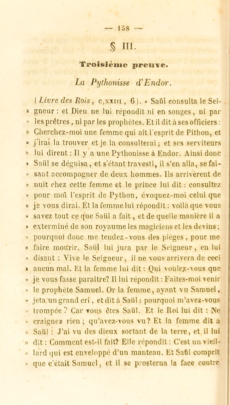 § III. Troisième preuve. Im Pythonisse cVEndor. ( Livre des Rois, c,\xin , 6). » Saül consulta le Sei- » gneur : et Dieu ne lui répondit ni en songes, ni par » les prêtres, ni par les prophètes. Et il dit à ses officiers ; » Cherchez-moi une femme qui ait l'esprit de Pithon, et “ j’irai la trouver et je la consulterai j et ses serviteurs » lui dirent : Il y a une Pythonisse à Endor. Ainsi donc » Saül se déguisa, et s'étant travesti, il s’en alla, se fai- » sant accompagner de deux hommes. Ils arrivèrent de » nuit chez cette femme et le prince lui dit : consultez » pour mol l’esprit de Python, évoquez-moi celui que » je vous dirai. Ét la femme lui répondit : voilà que vous >• savez tout ce que Saül a fait, et de quelle manière il a » exterminé de son royaume les magiciens et les devins ; » pourquoi donc me tendez-vous des pièges, pour me » faire mourir. Saül lui jura par le Seigneur, en lui » disant : Vive le Seigneur, il ne vous-arrivera de ceci » aucun mal. Et la femme lui dit; Qui \oule7--vous que « je vous fasse paraître? Il lui répondit : Faites-moi venir >> le prophète Samuel. Or la femme, ayant vu Samuel, » jeta un grand cri, etdità Saül: pourquoi m’avcz-vous “ trompée? Car tou.s êtes Saül. Et le Roi lui dit : Ne » craignez rien; qu’avez-vous vu? Et la femme dit a « Saül ; J’ai vu des dieux sortant de la terre, et il lui )) dit ; Comment est-il fait? Elle répondit : C’est un vieil- » lard qui est enveloppé d’un manteau. Et Saûl comprit » que c’était Samuel, et il se prosterna la face contre