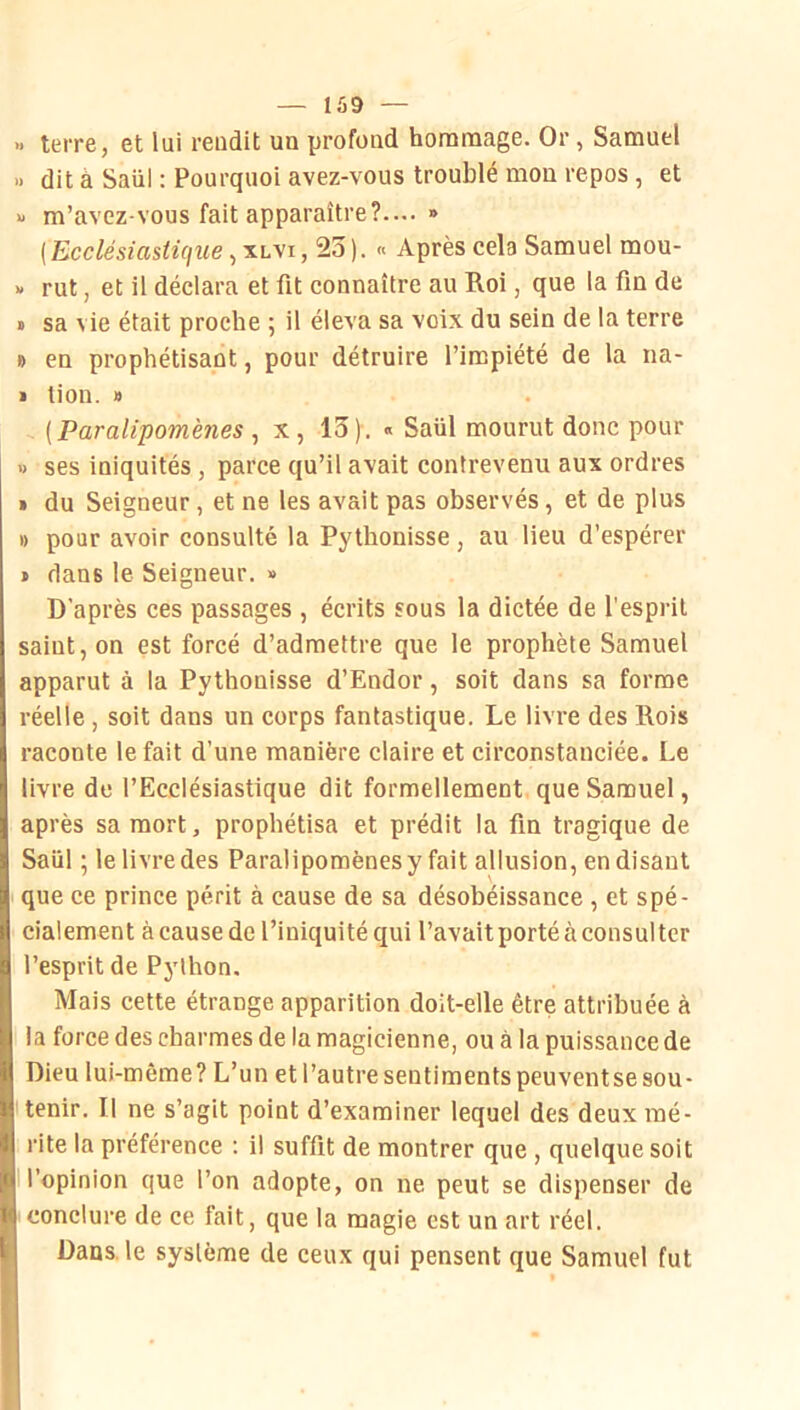 » terre, et lui rendit un profond hommage. Or, Samuel >> dit à Saül : Pourquoi avez-vous troublé mou repos , et X m’avez-vous fait apparaître?.... » (Ecclésiastique, xuvi, 23 ). « Après cela Samuel mou- « rut, et il déclara et fit connaître au Roi, que la fin de > sa vie était proche ; il éleva sa voix du sein de la terre » en prophétisant, pour détruire l’impiété de la na- • tion. » (Paralipomènes , x, 13). « Saül mourut donc pour 1) ses iniquités , parce qu’il avait contrevenu aux ordres » du Seigneur , et ne les avait pas observés, et de plus » pour avoir consulté la Pylhonisse, au lieu d’espérer » dans le Seigneur. » D’après ces passages , écrits sous la dictée de l’esprit saint, on est forcé d’admettre que le prophète Samuel apparut à la Pythonisse d’Endor, soit dans sa forme réelle , soit dans un corps fantastique. Le livre des Rois raconte le fait d’une manière claire et circonstanciée. Le livre de l’Ecclésiastique dit formellement que Samuel, après sa mort, prophétisa et prédit la fin tragique de Saül ; 1e livre des Paralipomènes y fait allusion, en disant que ce prince périt à cause de sa désobéissance , et spé- cialement à cause de l’iniquité qui l’avait porté à consulter l’esprit de Python. Mais cette étrange apparition doit-elle être attribuée à la force des charmes de la magicienne, ou à la puissance de Dieu lui-même? L’un et l’autre sentiments peuventse sou- tenir. Il ne s’agit point d’examiner lequel des deux mé- rite la préférence : il suffit de montrer que , quelque soit I l’opinion que l’on adopte, on ne peut se dispenser de conclure de ce fait, que la magie est un art réel. Dans, le système de ceux qui pensent que Samuel fut