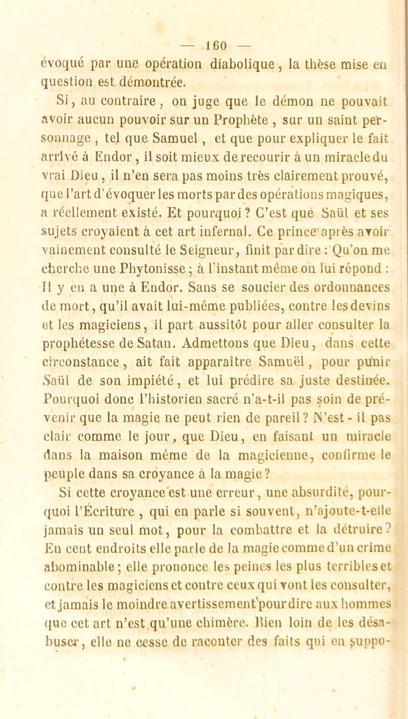 évoqué par une opération diabolique, la thèse mise eu question est démontrée. Si, au contraire, on juge que le démon ne pouvait avoir aucun pouvoir sur un Prophète , sur un saint per- sonnage , tel que Samuel, et que pour expliquer le fait arrivé à Endor, il soit mieux de recourir à un miracle du vrai Dieu , il n’en sera pas moins très clairement prouvé, que l’art d’évoquer les morts par des opérations magiques, a réellement existé. Et pourquoi? C’est que Saül et ses sujets croyaient à cet art infernal. Ce prince après avoir vainement consulté le Seigneur, finit par dire : Qu’on me cherche une Phytonisse ; à l’instant même on lui répond ; Il y en a une à Endor. Sans se soucier des ordonnances de mort, qu’il avait lui-même publiées, contre les devins et les magiciens, il part aussitôt pour aller consulter la prophétesse de Satan. Admettons que Dieu, dans cette circonstance, ait fait apparaître Samuel, pour punir Saül de son impiété, et lui prédire sa juste destinée. Pourquoi donc l’historien sacré n’a-t-il pas soin de pré- venir que la magie ne peut rien de pareil ? IN’est - il pas clair comme le jour^ que Dieu, en faisant un miracle dans la maison même de la magicienne, confirme le peuple dans sa croyance à la magie? Si cette croyance est une erreur, une absurdité, pour- quoi l’Écriture , qui en parle si souvent, n’ajoute-t-elle jamais un seul mot, pour la combattre et la détruire? Eu cent endroits elle parle de la magie comme d’un crime abominable; elle prononce les peines les plus terribles et contre les magiciens et contre ceux qui vont les consulter, et jamais le moindre avertissement'pourdire aux hommes que cet art n’est qu’une chimère. lUen loin de les désa- busw, elle ne cesse de raconter des faits qui en ^uppo-