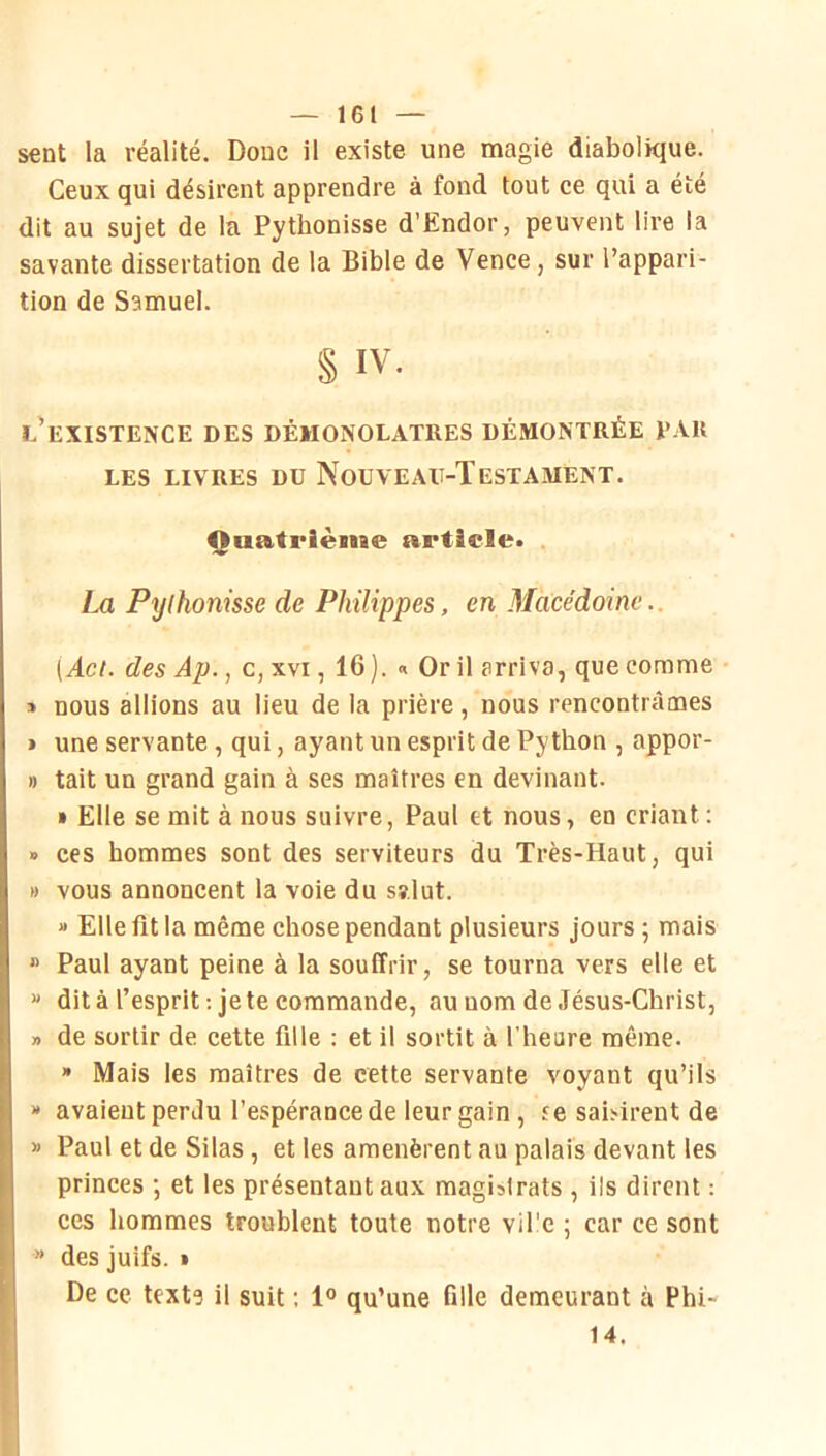 sent la réalité. Doue il existe une magie diabolique. Ceux qui désirent apprendre à fond tout ce qui a été dit au sujet de la Pythonisse d’Endor, peuvent lire la savante dissertation de la Bible de Vence, sur l’appari- tion de Samuel. § IV. l’existence des démonolatres démontrée par LES LIVRES Dü NoüVEAU-ÏESTAMENT. Ouatrièiiae article* La Pythonisse de Philippes, en Macédoine.. [Act. des Ap., c, xvi, 16 ). « Or il arriva, que comme • » nous allions au lieu de la prière , nous rencontrâmes > une servante, qui, ayant un esprit de Python , appor- » tait un grand gain à ses maîtres en devinant. » Elle se mit à nous suivre, Paul et nous, en criant ; » ces hommes sont des serviteurs du Très-Haut, qui » vous annoncent la voie du sî.lut. » Elle fit la même chose pendant plusieurs Jours ; mais * Paul ayant peine à la souffrir, se tourna vers elle et « dit à l’esprit : je te commande, au nom de Jésus-Christ, » de sortir de cette fille : et il sortit à l’heure même. » Mais les maîtres de cette servante voyant qu’ils » avaient perdu l’espérance de leur gain, re sai>irent de » Paul etde Silas, et les amenèrent au palais devant les princes ; et les présentant aux magistrats , ils dirent : ces hommes troublent toute notre vil'e ; car ce sont ” des juifs. • De ce text? il suit : 1° qu’une fille demeurant à Phi- 14.
