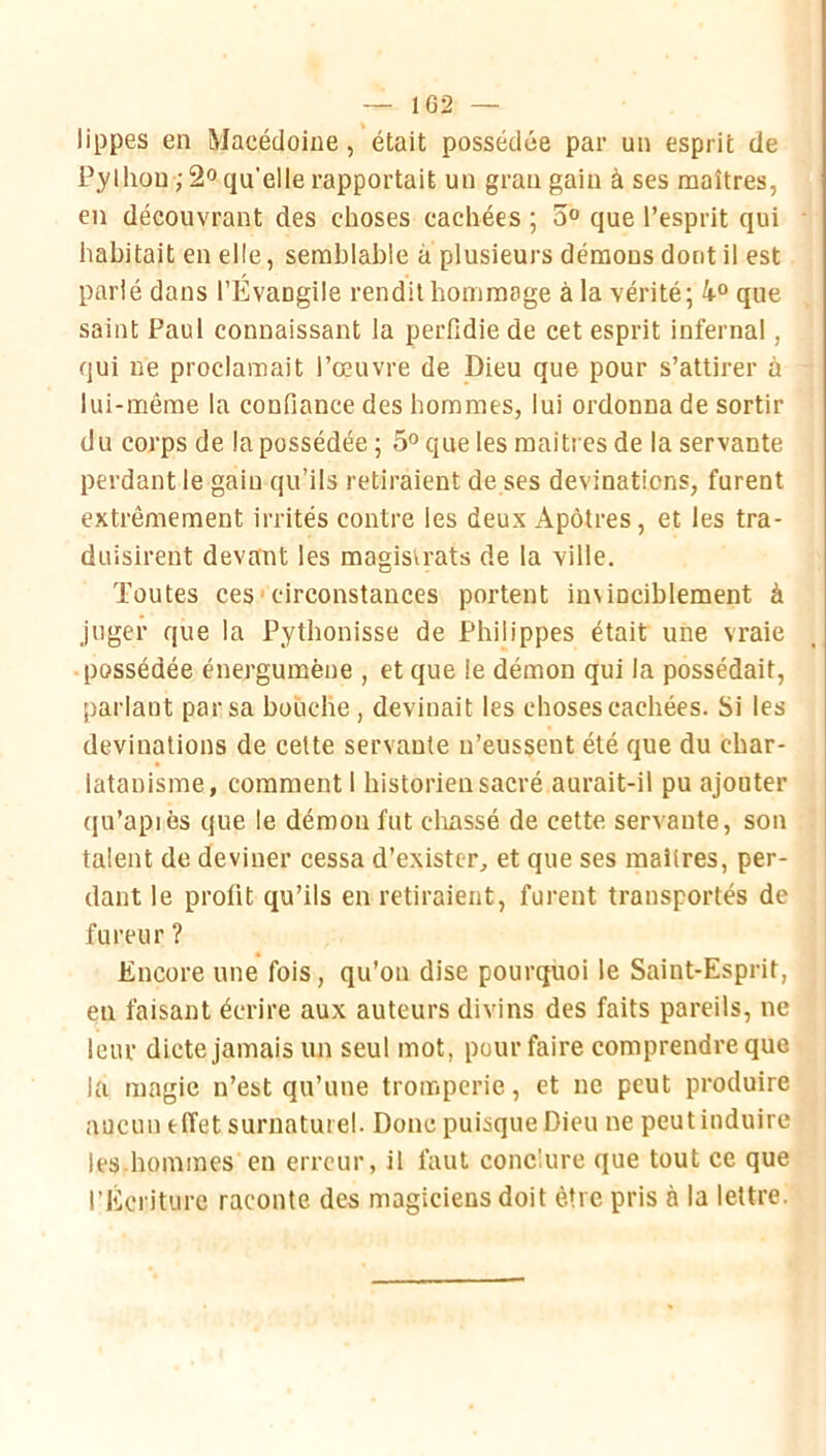 lippes en Macédoine, était possédée par un esprit de Pylhou;2o qu'elle rapportait un grau gain à ses maîtres, en découvrant des choses cachées ; 5® que l’esprit qui • habitait en elle, semblable à plusieurs démons dont il est parlé dans l’Évangile rendit hommage à la vérité; 4“ que saint Paul connaissant la perfidie de cet esprit infernal, qui ne proclamait l’œuvre de Dieu que pour s’attirer à lui-même la confiance des hommes, lui ordonna de sortir du corps de la possédée ; 5° que les maîtres de la servante perdant le gain qu’ils retiraient de ses devinaticns, furent extrêmement irrités contre les deux Apôtres, et les tra- duisirent devant les magistrats de la ville. Toutes ces'circonstances portent in\inciblement à juger que la Pythonisse de Philippes était une vraie • possédée énergumèue , et que le démon qui la possédait, parlant par sa bouche, devinait les choses cachées. Si les devinations de cette servante n’eussent été que du char- latanisme, comment 1 historien sacré aurait-il pu ajouter qu’apiês que le démon fut cliassé de cette servante, son : talent de deviner cessa d’exister, et que ses maîtres, per- dant le profit qu’ils en retiraient, furent transportés de . fureur ? Encore une fois, qu’on dise pourquoi le Saint-Esprit, ; en faisant écrire aux auteurs divins des faits pareils, ne leur dicte jamais un seul mot, pour faire comprendre que la magic n’est qu’une tromperie, et ne peut produire aucun effet surnaturel. Donc puisque Dieu ne peut induire les-hommes en erreur, il faut conclure que tout ce que l’Écriture raconte des magiciens doit être pris à la lettre: