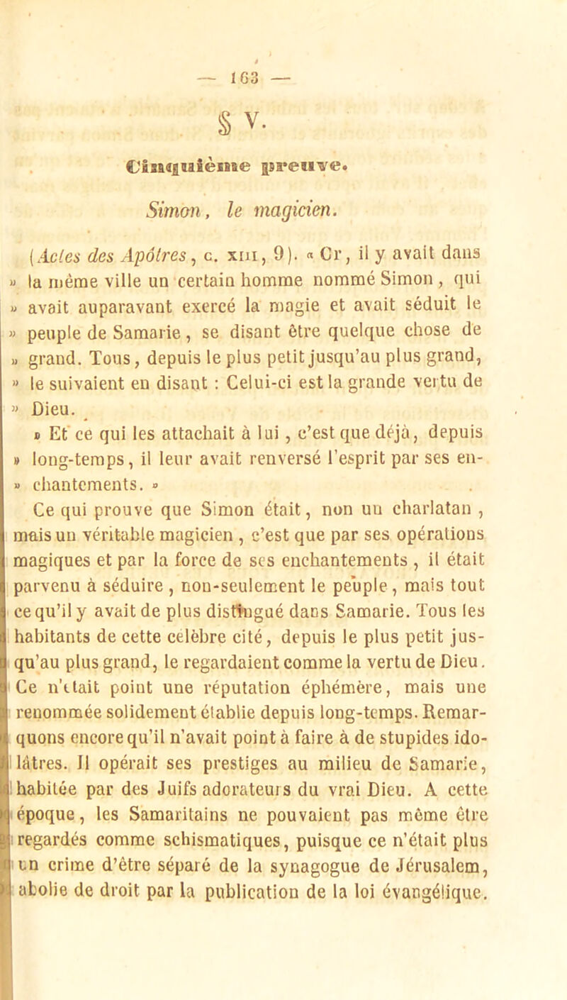 § V. €/'Bn(|iaième jsreu’a'e. Simon, le magicien. {Acles des Apôtres., c. xai, 9). « Cr, il y avait dans M la même ville un certain homme nommé Simon , qui U avait auparavant exercé la magie et avait séduit le « peuple de Samarie, se disant être quelque chose de » grand. Tous, depuis le plus petit jusqu’au plus grand, » le suivaient en disant : Celui-ci est la grande vertu de » Dieu. B Et ce qui les attachait à lui , c’est que déjà, depuis » long-temps, il leur avait renversé l’esprit par ses en- » chantements. ■> Ce qui prouve que Simon était, non un charlatan , mais un véritable magicien , c’est que par ses opérations magiques et par la force de ses enchantements , il était parvenu à séduire , non-seulement le peuple, mais tout ce qu’il y avait de plus distingué dans Samarie. Tous les habitants de cette célébré cité, depuis le plus petit jus- qu’au plus grand, le regardaient comme la vertu de Dieu. Ce n’itait point une réputation éphémère, mais une renommée solidement établie depuis long-temps. Remar- quons encore qu’il n’avait point à faire à de stupides ido- lâtres. 11 opéi-ait ses prestiges au milieu de Samarie, ; habitée par des Juifs adorateurs du vrai Dieu. A cette époque, les Samaritains ne pouvaient pas môme être ; regardés comme schismatiques, puisque ce n’était plus un crime d’être séparé de la synagogue de Jérusalem, aLolie de droit par la publication de la loi évangélique.