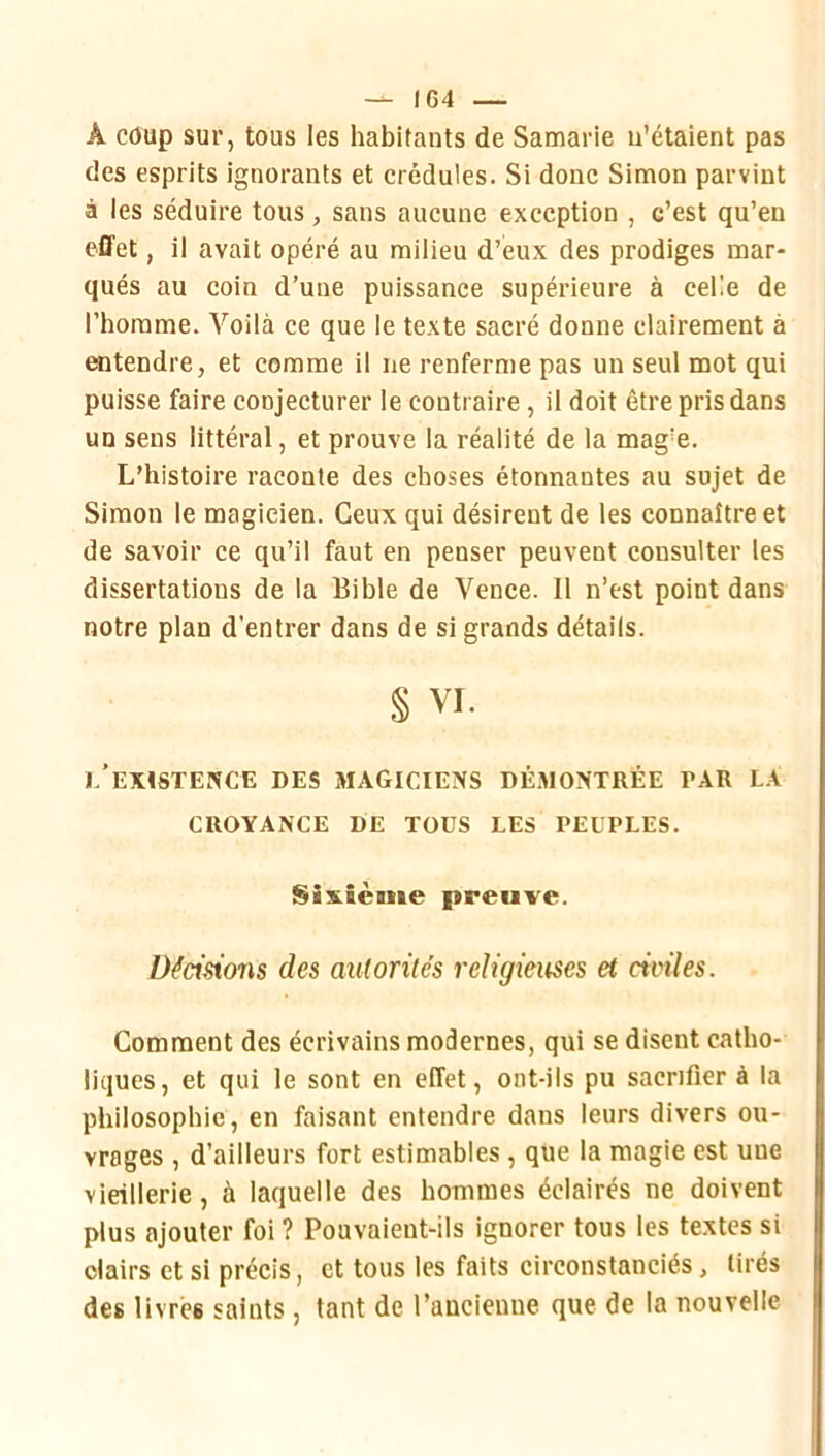 — IC4 — A coup sur, tous les habitants de Samarie u’étaient pas des esprits ignorants et crédules. Si donc Simon parvint à les séduire tous, sans aucune exception , c’est qu’en effet, il avait opéré au milieu d’eux des prodiges mar- qués au coin d’une puissance supérieure à celle de l’homme. Voilà ce que le texte sacré donne clairement à entendre, et comme il ne renferme pas un seul mot qui puisse faire conjecturer le contraire, il doit être pris dans un sens littéral, et prouve la réalité de la mag’e. L’histoire raconte des choses étonnantes au sujet de Simon le magicien. Ceux qui désirent de les connaître et de savoir ce qu’il faut en penser peuvent consulter les dissertations de la Bible de Vence. 11 n’est point dans notre plan d’entrer dans de si grands détails. § VI. i/exïstence des magiciens dé.montrée par la CROYANCE DE TOUS LES PEUPLES. Sixième preuve. Dédsions des autorités religieuses et civiles. Comment des écrivains modernes, qui se disent catho- liques, et qui le sont en effet, ont-ils pu sacrifier à la philosophie, en faisant entendre dans leurs divers ou- vrages , d’ailleurs fort estimables , que la magie est une vieillerie, à laquelle des hommes éclairés ne doivent plus ajouter foi ? Pouvaient-ils ignorer tous les textes si clairs et si précis, et tous les faits circonstanciés, tirés des livrés saints, tant de l’ancienne que de la nouvelle