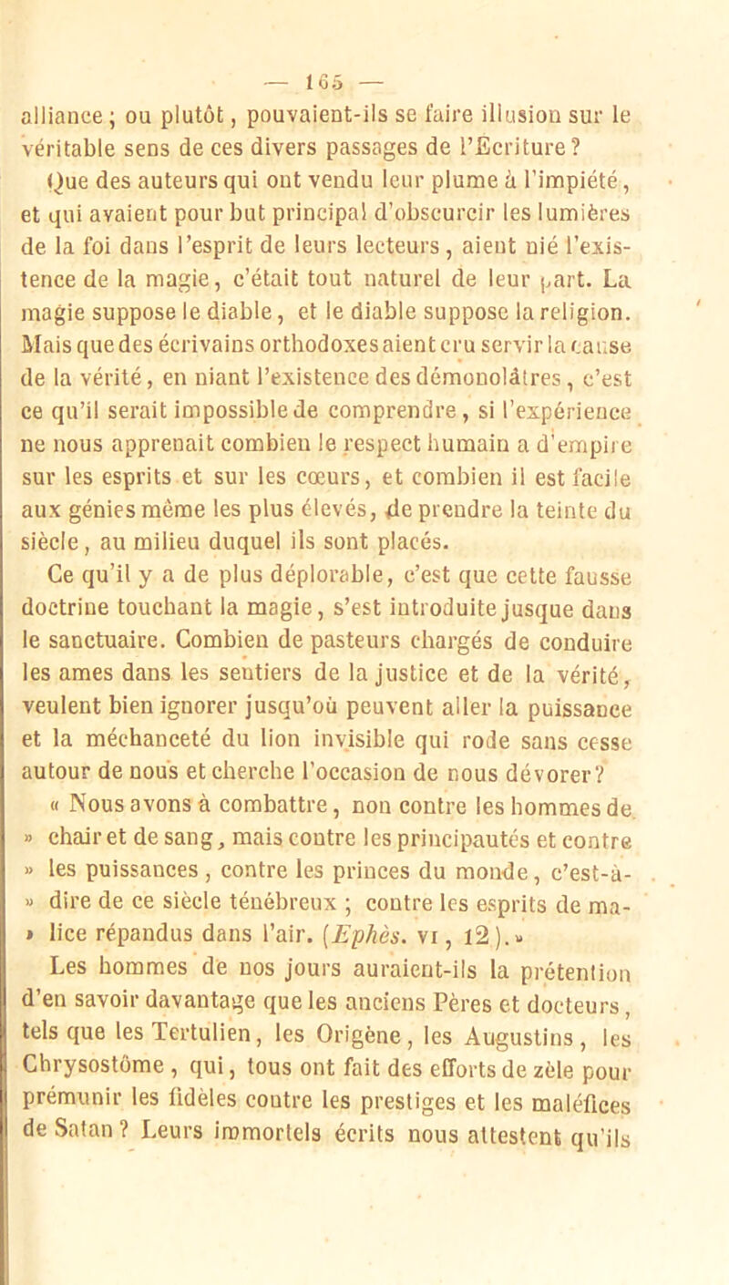 alliance ; ou plutôt, pouvaient-ils se faire illusion sur le véritable sens de ces divers passages de l’Ecriture? Que des auteurs qui out vendu leur plume à l’impiété, et qui avaient pour but principal d'obscurcir les lumières de la foi dans l’esprit de leurs lecteurs, aient nié l’exis- tence de la magie, c’était tout naturel de leur part. La magie suppose le diable, et le diable suppose la religion. Mais que des écrivains orthodoxes aient cru servir la cause de la vérité, en niant l’existence des démonolàtres , c’est ce qu’il serait impossible de comprendre, si l’expérience ne nous apprenait combien le respect humain a d’empire sur les esprits et sur les cœurs, et combien il est facile aux génies même les plus élevés, 4e prendre la teinte du siècle, au milieu duquel ils sont placés. Ce qu’il y a de plus déplorable, c’est que cette fausse doctrine touchant la magie, s’est introduite jusque dans le sanctuaire. Combien de pasteurs chargés de conduire les âmes dans les sentiers de la justice et de la vérité, veulent bien ignorer jusqu’où peuvent aller la puissance et la méchanceté du lion invisible qui rode sans cesse autour de nous et cherche l’occasion de nous dévorer? « Nous avons à combattre, non contre les hommes de. » chair et de sang, mais contre les principautés et contre » les puissances , contre les princes du monde, c’est-à- « dire de ce siècle ténébreux ; contre les esprits de ma- » lice répandus dans l’air. [Ephès. vi, i2).x Les hommes de nos jours auraient-ils la prétention d’en savoir davantage que les anciens Pères et docteurs, tels que les Tertulien, les Origène, les Augustins , les Chrysostôme , qui, tous ont fait des efforts de zèle pour prémunir les fidèles contre les prestiges et les maléfices de Satan ? Leurs immortels écrits nous attestent qu’ils