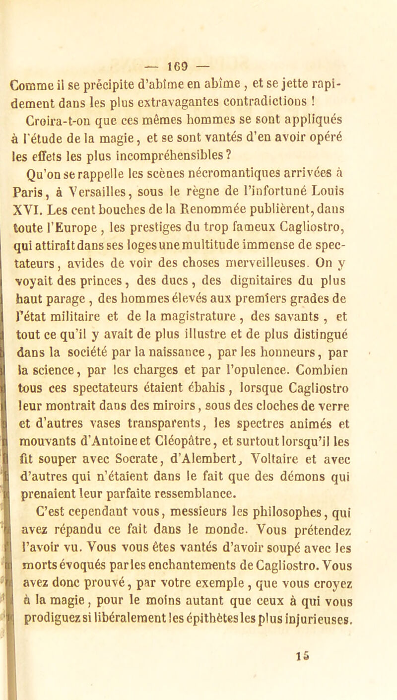 Comme il se précipite d’abîme en abîme , et se jette rapi- dement dans les plus extravagantes contradictions ! Croira-t-on que ces mêmes hommes se sont appliqués à l’étude de la magie, et se sont vantés d’en avoir opéré les effets les plus incompréhensibles ? Qu’on se rappelle les scènes nécromantiques arrivées a Paris, à Versailles, sous le règne de l’infortuné Louis XVI. Les cent bouches de la Renommée publièrent, dans toute l’Europe , les prestiges du trop fameux Cagliostro, qui attirait dans ses loges une multitude immense de spec- tateurs, avides de voir des choses merveilleuses. On y voyait des princes, des ducs, des dignitaires du plus haut parage , des hommes élevés aux premiers grades de rétat militaire et de la magistrature , des savants , et tout ce qu’il y avait de plus illustre et de plus distingué dans la société par la naissance, par les honneurs, par la science, par les charges et par l’opulence. Combien tous ces spectateurs étaient ébahis, lorsque Cagliostro leur montrait dans des miroirs, sous des cloches de verre et d’autres vases transparents, les spectres animés et mouvants d’Antoine et Cléopâtre, et surtout lorsqu’il les fit souper avec Socrate, d’Alembert, Voltaire et avec d’autres qui n’étaient dans le fait que des démons qui prenaient leur parfaite ressemblance. I C’est cependant vous, messieurs les philosophes, qui avez répandu ce fait dans le monde. Vous prétendez l’avoir vu. Vous vous êtes vantés d’avoir soupé avec les morts évoqués parles enchantements de Cagliostro. Vous I avez donc prouvé, par votre exemple, que vous croyez I à la magie, pour le moins autant que ceux à qui vous I prodiguez si libéralement les épithètes les plus injurieuses. lâ