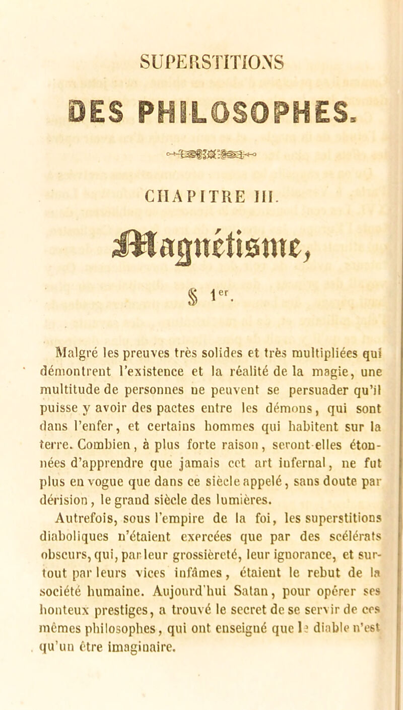 SUPERSTITIONS OES PHILOSOPHES. CHAPITRE 111. iHa3îtéti0nte, s !■ Malgré les preuves très solides et très raultipliées qui démontrent l’existence et la réalité de la magie, une multitude de personnes ne peuvent se persuader qu’il puisse y avoir des pactes entre les démons, qui sont > dans l’enfer, et certains hommes qui habitent sur la terre. Combien, à plus forte raison, seront elles éton- ; nées d’apprendre que jamais cet art infernal, ne fut ( plus en vogue que dans ce siècle appelé, sans doute par i dérision, le grand siècle des lumières. ! Autrefois, sous l’empire de la foi, les superstitions i diaboliques ii’étaient exercées que par des scélérats ' obscurs, qui, parleur grossièreté, leur ignorance, et sur- tout par leurs vices infâmes, étaieut le rebut de la f société humaine. Aujourd'hui Satan, pour opérer ses i honteux prestiges, a trouvé le secret de se servir de ces mêmes philosophes, qui ont enseigné que le diable n’est qu’un être imaginaire.