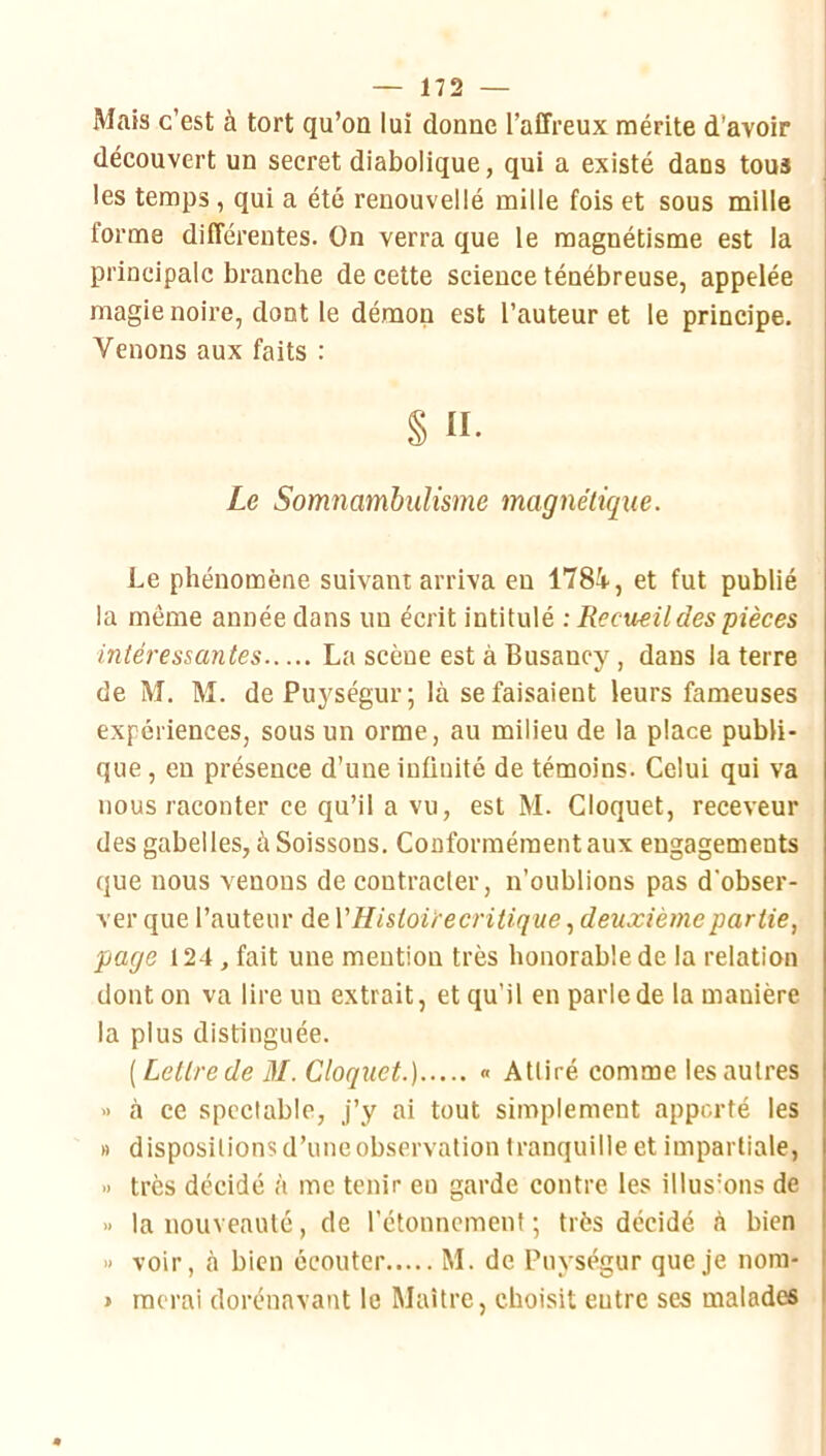 Mais c’est à tort qu’on lui donne l’affreux mérite d’avoir découvert un secret diabolique, qui a existé dans tous les temps, qui a été renouvelle mille fois et sous mille forme différentes. On verra que le magnétisme est la principale branche de cette science ténébreuse, appelée magie noire, dont le démon est l’auteur et le principe. Venons aux faits : § II- Le Somnambulisme magnétique. Le phénomène suivant arriva en 178i, et fut publié la même année dans un écrit intitulé ; Recueil des pièces intéressantes La scène est à Busancy, dans la terre de M, M. dePuységur; là se faisaient leurs fameuses expériences, sous un orme, au milieu de la place publi- que, en présence d’une infinité de témoins. Celui qui va nous raconter ce qu’il a vu, est M. Cloquet, receveur des gabelles, à Soissons. Conformément aux engagements que nous venons de contracter, n’oublions pas d'obser- ver que l’auteur de VHistoirecritique, deuxième partie, page 124, fait une mention très honorable de la relation dont on va lire un extrait, et qu’il en parle de la manière la plus distinguée. [Lettre de 31. Cloquet.) « Attiré comme les autres » à ce spectable, j’y ai tout simplement apporté les » dispositions d’une observation tranquille et impartiale, •> très décidé à me tenir eu garde contre les illus'ons de •) la nouveauté, de l’étonnemenf ; très décidé à bien » voir, à bien écouter M. de Puységur que je nora- > raerai dorénavant le Maître, choisit entre ses malades