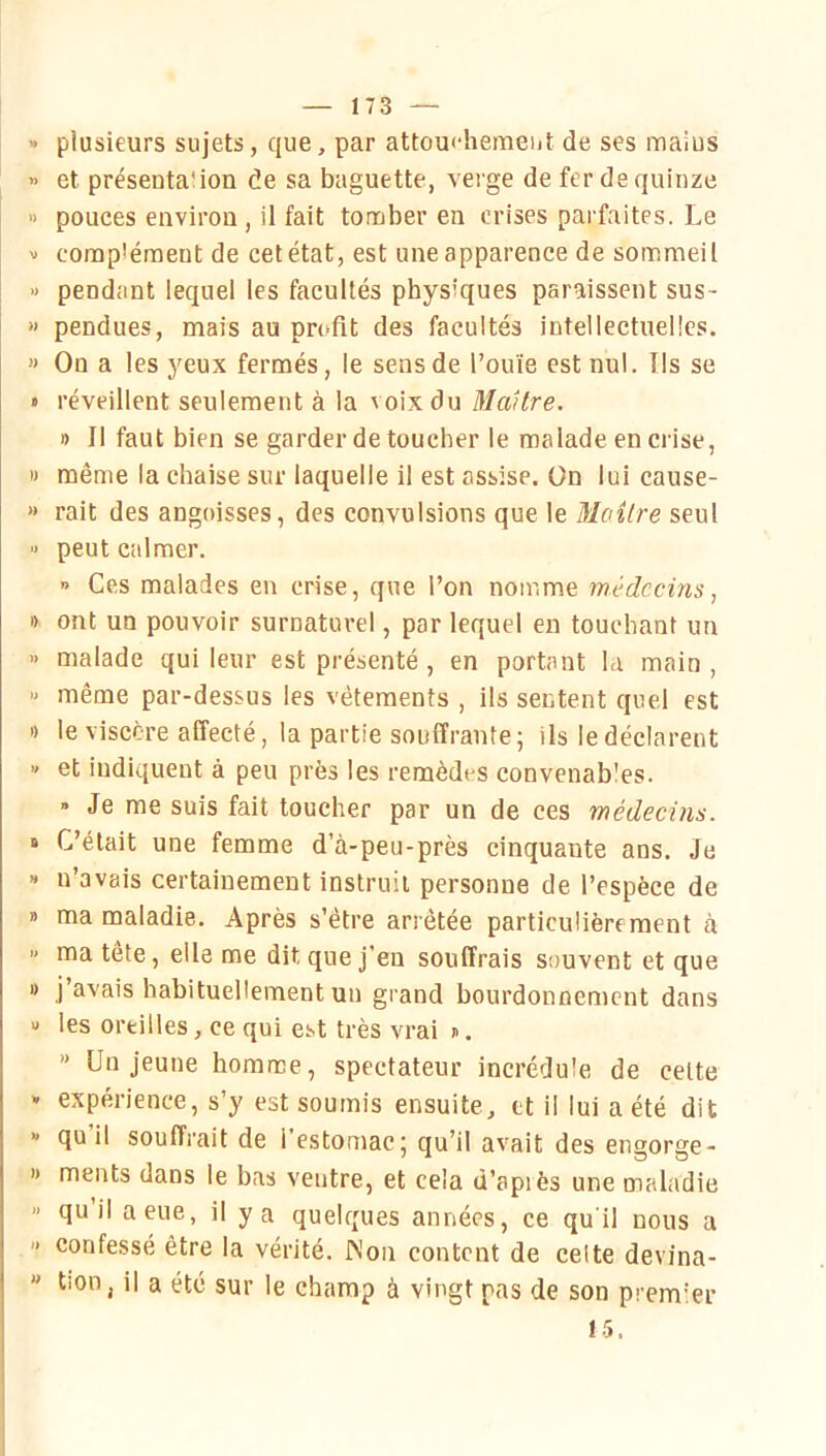 plusieurs sujets, que, par attou<'hemeijt de ses maius et présentation de sa baguette, verge de fer de quinze pouces environ , il fait tomber en crises parfaites. Le complément de cet état, est une apparence de sommeil pendant lequel les facultés physiques paraissent sus- pendues, mais au profit des facultés intellectuelles. On a les yeux fermés, le sens de l’ouïe est nul. Ils se réveillent seulement à la voix du Maître. » Il faut bien se garder de toucher le malade en crise, même la chaise sur laquelle il est assise, ün lui cause- rait des angoisses, des convulsions que le Maître seul peut calmer. ” Ces malades en crise, que l’on nomme médecins, ont un pouvoir surnaturel, par lequel en touchant un malade qui leur est présenté, en portant la main , même par-dessus les vêtements , ils sentent quel est le viscère affecté, la partie souffrante; ils le déclarent et indiquent à peu près les remèdes convenables. » Je me suis fait toucher par un de ces médecins. C’était une femme d’à-peu-près cinquante ans. Je n’avais certainement instruit personne de l’espèce de ma maladie. Après s’être arrêtée particulièrement à ma tête, elle me dit que j’en souffrais S()uvent et que j’avais habituellement un grand bourdonnement dans les oreilles, ce qui est très vrai ». '* Un jeune homme, spectateur incrédule de cette expérience, s’y est soumis ensuite, et il lui a été dit qu il souffrait de 1 estomac; qu’il avait des engorge- ments dans le bas ventre, et cela d’apiès une maladie qu’il a eue, il y a quelques années, ce qu'il nous a confessé être la vérité. INon content de celte devina- tion, il a été sur le champ à vingt pas de son prem’er 15.