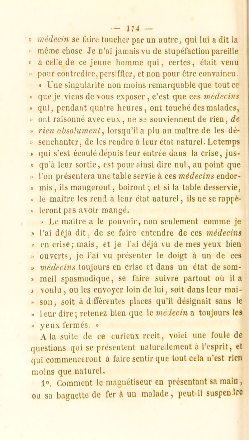 B médecin se faire toucher par un autre, qui lui a dit la » mê.'ïie chose Je n’ai jamais vu de stupéfaction pareille » à celle de ce jeune homme qui, certes, était venu >> pour contredire, persiffler, et pon pour être convaincu. » Une singularité non moins remarquable que tout ce » que je viens de vous exposer, c’est que ces médecins » qui, pendant quatre heures, ont touché des malades, >' ont raisonné avec eux, ne se souviennent de rien, de » rien absolument ^ lorsqu’il a plu au maître de les dé- » senchanter, de les rendre à leur état naturel. Letemps » qui s’est écoulé dépuis leur entrée dans la crise, jus- n qu’à leur sortie, est pour ainsi dire nul, au point que » l’on présentera une table servie à ces médecins endor- » mis, ils mangeront, boiront ; et si la table desservie, » le maître les rend à leur état naturel, ils ne se rappè- » leront pas avoir mangé. « Lemaître a le pouvoir, non seulement comme je B l’ai déjà dit, de se faire entendre de ces médecins /> en crise; mais, et je l’ai déjà vu de mes yeux bien « ouverts, je l’ai vu présenter le doigt à un de ces B médecins toujours en crise et dans un état de som- » meil spasmodique, se faire suivre partout où il a > voulu , ou les envoyer loin de lui, soit dans leur mai- » son, soit à différentes places qu’il désignait sans le B 1 eur dire; retenez bien que le médecin a toujours les B yeux fermés. » A la suite de ce curieux récit, voici une foule de questions qui se présentent naturellement a l’esprit, et qui commenceront à faire sentir que tout cela n’est rien moins que naturel. 10. Comment le magnétiseur en présentant sa raaiD, ou sa baguette de fer à un malade, peut-il suspendre