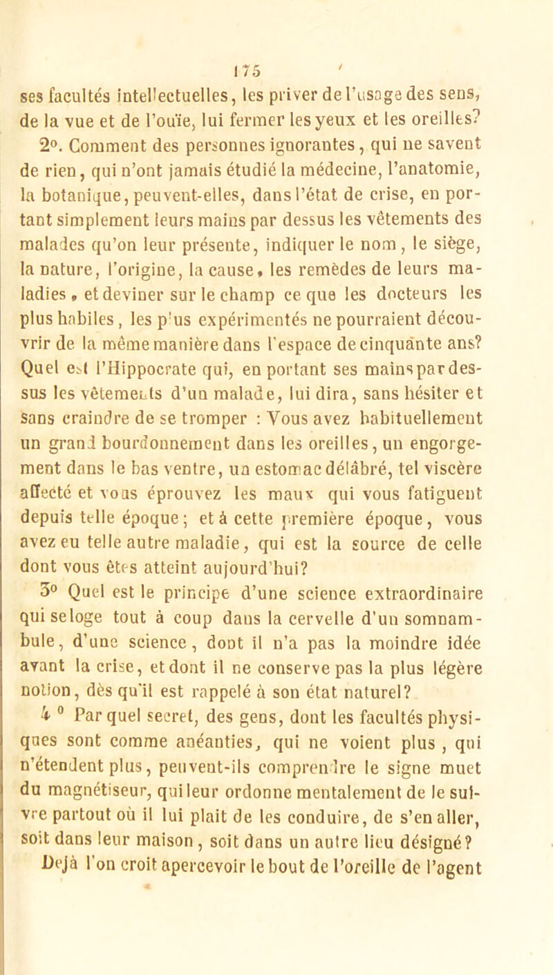 ses facultés intellectuelles, les priver de l’iisaga des sens, de la vue et de l’ouïe, lui fermer les yeux et les oreilles? 2o. Comment des personnes ignorantes, qui ne savent de rien, qui n’ont jamais étudié la médecine, l’anatomie, la botanique, peuvent-elles, dans l’état de crise, en por- tant simplement leurs mains par dessus les vêtements des malades qu’on leur présente, indiquer le nom , le siège, la nature, l’origine, la cause, les remèdes de leurs ma- ladies , et deviner sur le champ ce que les docteurs les plus habiles, les p’us expérimentés ne pourraient décou- vrir de la même manière dans l’espace de cinquante ans? Quel e^( l’Hippocrate qui, en portant ses mainspardes- sus les vêtements d’un malade, lui dira, sans hésiter et sans craindre de se tromper : Vous avez habituellement un grand bourdonnement dans les oreilles, un engorge- ment dans le bas ventre, un estomac délabré, tel viscère affecté et vous éprouvez les maux qui vous fatiguent depuis telle époque ; et à cette première époque , vous avez eu telle autre maladie, qui est la source de celle dont vous êtes atteint aujourd’hui? 3» Quel est le principe d’une science extraordinaire qui seloge tout à coup dans la cervelle d’un somnam- bule, d’une science, dont il n’a pas la moindre idée avant la crise, et dont il ne conserve pas la plus légère notion, dès qu’il est rappelé à son état naturel? 4 “ Par quel secret, des gens, dont les facultés physi- ques sont comme anéanties, qui ne voient plus , qui n’étendent plus, peuvent-ils comprendre le signe muet du magnétiseur, qui leur ordonne mentalement de le sui- vre partout où il lui plait de les conduire, de s’en aller, soit dans leur maison , soit dans un autre lieu désigné? Déjà l’on croit apercevoir le bout de l’oreille de l’agent