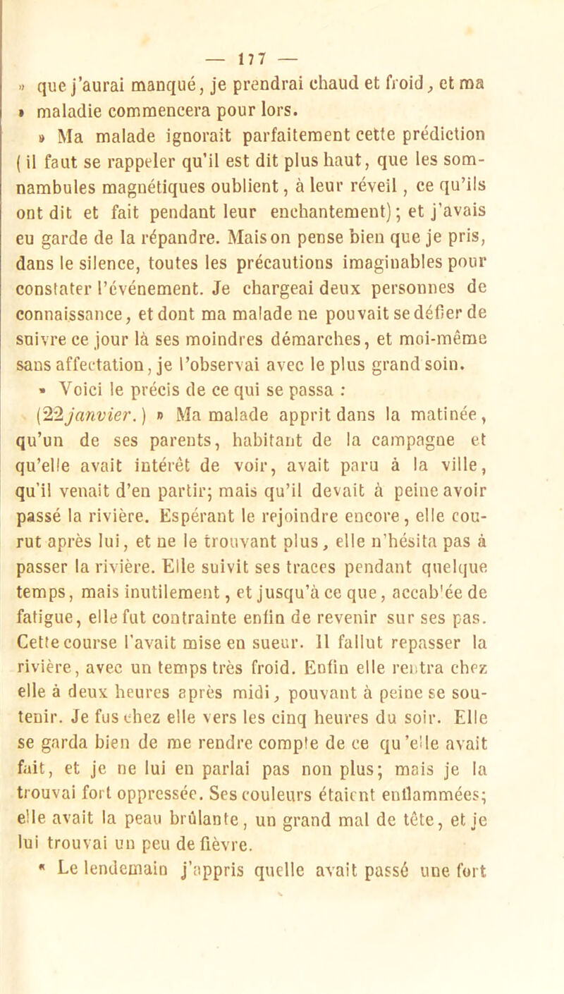 » que j’aurai manqué, je prendrai chaud et froid ^ et ma » maladie commencera pour lors. » Ma malade ignorait parfaitement cette prédiction ( il faut se rappeler qu’il est dit plus haut, que les som- nambules magnétiques oublient, à leur réveil, ce qu’ils ont dit et fait pendant leur enchantement) ; et j’avais eu garde de la répandre. Maison pense bien que je pris, dans le silence, toutes les précautions imaginables pour constater l’événement. Je chargeai deux personnes de connaissance, et dont ma malade ne pouvait se défier de suivre ce jour là ses moindres démarches, et moi-même sans affectation, je l’observai avec le plus grand soin. • Voici le précis de ce qui se passa : (^2janvier.) » Ma malade apprit dans la matinée, qu’un de ses parents, habitant de la campagne et qu’elle avait intérêt de voir, avait paru à la ville, qu’il venait d’en partir; mais qu’il devait à peine avoir passé la rivière. Espérant le rejoindre encore, elle cou- rut après lui, et ne le trouvant plus, elle n’hésita pas à passer la rivière. Elle suivit ses traces pendant quelque temps, mais inutilement, et jusqu’à ce que, accab'ée de fatigue, elle fut contrainte enfin de revenir sur ses pas. Cette course l’avait mise en sueur. 11 fallut repasser la rivière, avec un temps très froid. Enfin elle rentra chez elle à deux heures après midi, pouvant à peine se sou- tenir. Je fus chez elle vers les cinq heures du soir. Elle se garda bien de me rendre compte de ce qu’elle avait fait, et je ne lui en parlai pas non plus; mais je la trouvai fort oppressée. Ses couleurs étaient enflammées; elle avait la peau brûlante, un grand mal de tête, et je lui trouvai un peu de fièvre. « Le lendemain j’appris quelle avait passé une fort