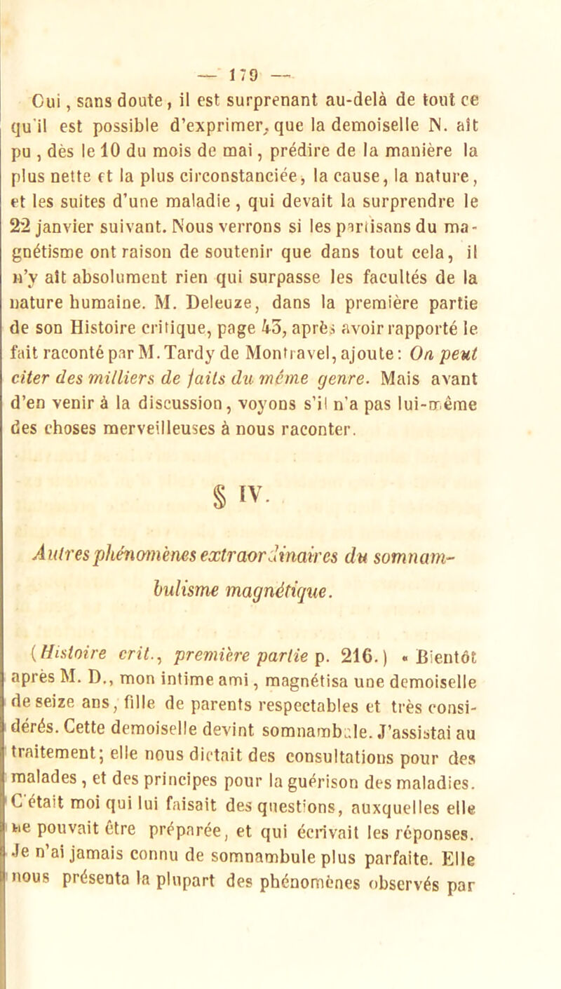 Cui, sans doute, il est surprenant au-delà de tout ce qu'il est possible d’exprimer^ que la demoiselle IS. ait pu , dès le 10 du mois de mai, prédire de la manière la plus nette et la plus circonstanciée, la cause, la nature, et les suites d’une maladie, qui devait la surprendre le 22 janvier suivant. Nous verrons si les partisans du ma- gnétisme ont raison de soutenir que dans tout cela, il n’y ait absolument rien qui surpasse les facultés de la nature humaine. M. Deleuze, dans la première partie de son Histoire critique, page 43, après avoir rapporté le fait raconté par M.Tardy de Mon fravel, ajoute ; O a peut citer des milliers de faits du même genre. Mais avant d’en venir à la discussion, voyons s’il n’a pas lui-même des choses merveilleuses à nous raconter. § IV. Autresphéncmiènes extraordinaires du somnam- hulisme magnétique. [Histoire crit., première partie 216.) «Bientôt après M. D., mon intime ami, magnétisa une demoiselle de seize ans, fille de parents respectables et très consi- dérés. Cette demoiselle devint somnamb.;le. J’assistai au traitement; elle nous dictait des consultations pour des malades , et des principes pour la guérison des maladies. C était moi qui lui faisait des questions, auxquelles elle ne pouvait être préparée, et qui écrivait les réponses. Je n’ai jamais connu de somnambule plus parfaite. Elle nous présenta la plupart des phénomènes observés par