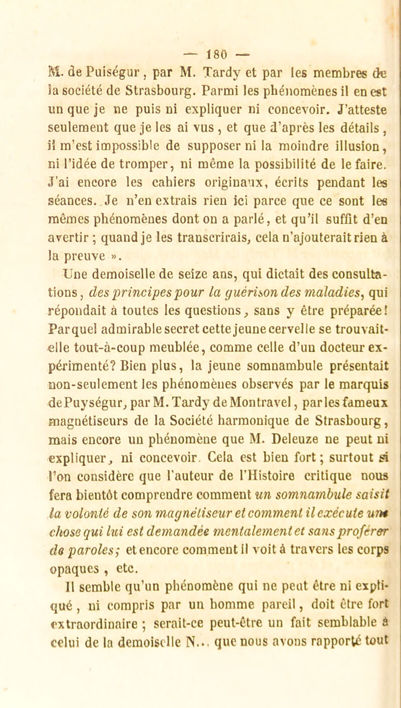 M. de Puiségur, par M. Tardy et par les membres de Sa société de Strasbourg. Parmi les phéiiomènes il en est un que je ne puis ni expliquer ni concevoir. J’atteste seulement que je les ai vus , et que d’après les détails, il m’est impossible de supposer ni la moindre illusion, ni l’idée de tromper, ni même la possibilité de le faire. J’ai encore les cahiers originaux, écrits pendant les séances. Je n’en extrais rien ici parce que ce sont les mêmes phénomènes dont on a parlé, et qu’il suffit d’en avertir ; quand je les transcrirais, cela n’ajouterait rien à la preuve ». Une demoiselle de seize ans, qui dictait des consulta- tions, des principes pour la guérison des maladies^ qui répondait à toutes les questions, sans y être préparée I Parquel admirable secret cette jeune cervelle se trouvait- elle tout-à-coup meublée, comme celle d’uu docteur ex- périmenté? Bien plus, la jeune somnambule présentait non-seulement les phénomènes observés par le marquis dePuységur, par M. Tardy de Montravel, parles fameux magnétiseurs de la Société harmonique de Strasbourg, mais encore un phénomène que M. Deleuze ne peut ni expliquer, ni concevoir. Cela est bien fort; surtout à Ton considère que l’auteur de l’Histoire critique nous fera bientôt comprendre comment un somnambule saisit la volonté de son magnétiseur et comment il exécute wh chose qui lui est demandée mentalement et sans proférer de paroles; et encore comment il voit à travers les corps opaques , etc. 11 semble qu’un phénomène qui ne peut être ni expli- qué , ni compris par un homme pareil, doit être fort extraordinaire ; serait-ce peut-être un fait semblable à celui de la demoiselle N... que nous avons rapporté tout