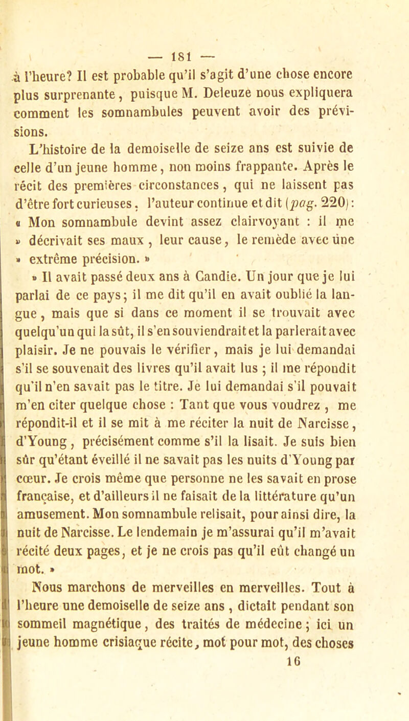 -à l’heure? Il est probable qu’il s’agit d’une chose encore plus surprenante, puisque M. Deleuze nous expliquera comment les somnambules peuvent avoir des prévi- sions. L’histoire de la demoiselle de seize ans est suivie de celle d’un jeune homme, non moins frappante. Après le récit des premières circonstances, qui ne laissent pas d’être fort curieuses. l’auteur continue et dit [pag. 220) : « Mon somnambule devint assez clairvoyant : il me »> décrivait ses maux , leur cause, le remède avec une » extrême précision. » » Il avait passé deux ans à Candie. Un jour que je lui parlai de ce pays; il me dit qu’il en avait oublié la lan- gue , mais que si dans ce moment il se trouvait avec quelqu’un qui la sût, il s’en souviendrait et la parlerait avec plaisir. Je ne pouvais le vérifier, mais je lui demandai s’il se souvenait des livres qu’il avait lus ; il me répondit qu’il n’en savait pas le titre. Je lui demandai s’il pouvait m’en citer quelque chose : Tant que vous voudrez , me répondit-il et il se mit à me réciter la nuit de Narcisse, d’Young , précisément comme s’il la lisait. Je suis bien sûr qu’étant éveillé il ne savait pas les nuits d’Young par cœur. Je crois même que personne ne les savait en prose française, et d’ailleurs il ne faisait de la littérature qu’un amusement. Mon somnambule relisait, pour ainsi dire, la nuit de Narcisse. Le lendemain je m’assurai qu’il m’avait récité deux pages, et je ne crois pas qu’il eût changé un mot. » Nous marchons de merveilles en merveilles. Tout à l’heure une demoiselle de seize ans , dictait pendant son sommeil magnétique, des traités de médecine ; ici un jeune homme crisiaque récite, mot pour mot, des choses 16