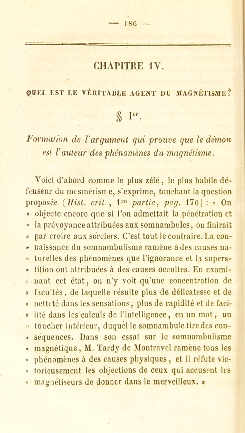 I8G CHAPITRE IV. QÜKL EST LE VÉRITABLE AGENT DU MAGNÉTISME? § 1». Formalion de l’argument qui prouve que le démon est rauteur des phénomènes du magnétisme. Voici d’abord comme le plus zélé, le plus habile dé- fcüsenr du mesmérisme, s'exprime, touchant la question proposée {Hist. cril., 1''® partie.^ pag. 17o) : « On » objecte encore que si l’on admettait la pénétration et » la prévoyance attribuées aux somnambules, on finirait » par croire aux sorciers. C’est tout le contraire. La con- » naissance du somnambulisme ramène à des causes na- » tureiles des phénomènes que l’ignorance et la supers- » lition ont attribuées à des causes occultes. En exami- liant cet état, on n’y voit qu’une concentration de » facultés, de laquelle résulte plus de délicatesse et de » netteté dans les sensations, plus de rapidité et de faci- » lité dans les calculs de l'intelligence, eu un mot, un >■ toucher intérieur, duquel le somnambule tire des con- » séquences. Dans son essai sur le somnambulisme • magnétique, M. Tardy de Montravel ramène tous les • phénomènes à des causes physiques , et il réfute vic- >• torieuseraent les objections de ceux qui accusent les )- magnétiseurs de donner dans le merveilleux. »