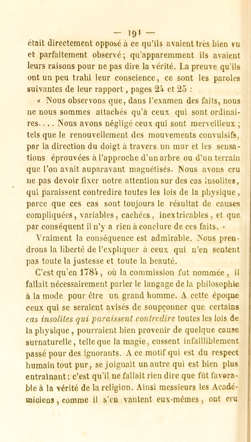 - 19» — était directement opposé à ce qu’ils avaient très bien vu et parfaitement observé; qu’apparemment ils avaient leurs raisons pour ne pas dire la vérité. La preuve qu’ils ont un peu trahi leur conscience, ce sont les paroles suivantes de leur rapport, pages 24 et 25 : « Nous observons que, dans l’examen des faits, nous ne nous sommes attachés qu'à ceux qui sont ordinai- res Nous avons négligé ceux qui sont merveilleux ; tels que le renouvellement des mouvements convulsifs, par la direction du doigt à travers un mur et les sensa- tions éprouvées à l’approche d’un arbre ou d’un terrain que l’on avait auparavant magnétisés. Nous avons cru ne pas devoir fixer notre attention sur des cas insolites, qui paraissent contredire toutes les lois de la physique , parce que ces cas sont toujours le résultat de causes compliquées, variables, cachées, inextricables, et que par conséquent il n’y a rien à conclure de ces faits. » Vraiment la conséquence est admirable. Nous pren- drons la liberté de l’expliquer à ceux qui n’en sentent pas toute la justesse et toute la beauté. C’est qu’en 1784, où la commission fut nommée , il fallait nécessairement parler le langage de la philosophie à la mode pour être un grand homme. A cette époque ceux qui se seraient avisés de soupçonner que certains cas insolites qui paraissent contredire toutes les lois de la physique, pourraient bien provenir de quelque cause surnaturelle, telle que la magie, eussent infailliblement passé pour des ignorants. A ce motif qui est du respect humain tout pur, se joignait un autre qui est bien plus entraînant: c’est qu’il ne fallait rien dire que fût favora- ble à la vérité de la religion. Ainsi messieurs les Acadé- miciens , comme il s'en vantent eux-mêmes, ont cru