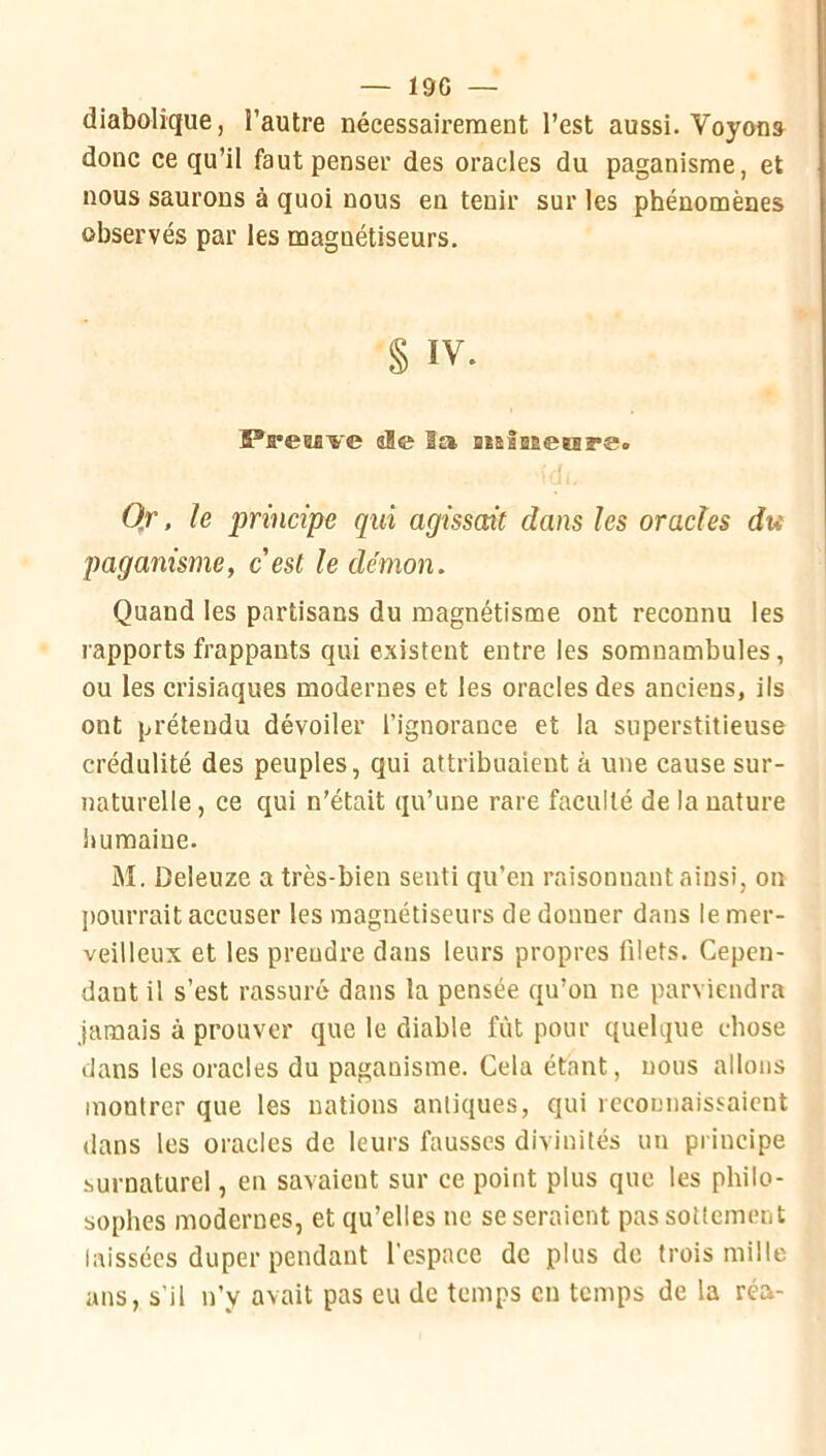 — 19G — diabolique, l’autre nécessairement l’est aussi. Voyons donc ce qu’il faut penser des oracles du paganisme, et nous saurons à quoi nous en tenir sur les phénomènes observés par les magnétiseurs. § IV. Ï*re0flve ale la BislBêerare. 0,r. le principe qui agissait dans les oracles du jmganisnie, c'est le démon. Quand les partisans du magnétisme ont reconnu les rapports frappants qui existent entre les somnambules, ou les crisiaques modernes et les oracles des anciens, ils ont prétendu dévoiler l’ignorance et la superstitieuse crédulité des peuples, qui attribuaient à une cause sur- naturelle , ce qui n’était qu’une rare faculté de la nature liumaiue. M. Deleuze a très-bien senti qu’en raisonnant ainsi, on pourrait accuser les magnétiseurs de donner dans le mer- veilleux et les prendre dans leurs propres filets. Cepen- dant il s’est rassuré dans la pensée qu’on ne parviendra jamais à prouver que le diable fût pour quelque chose dans les oracles du paganisme. Cela étant, nous allons montrer que les nations antiques, qui recouiiaissaient dans les oracles de leurs fausses divinités un principe surnaturel, en savaient sur ce point plus que les philo- sophes modernes, et qu’elles ne se seraient pas sottement laissées duper pendant l’espace de plus de trois mille ans, s’il n’y avait pas eu de temps en temps de la réa-