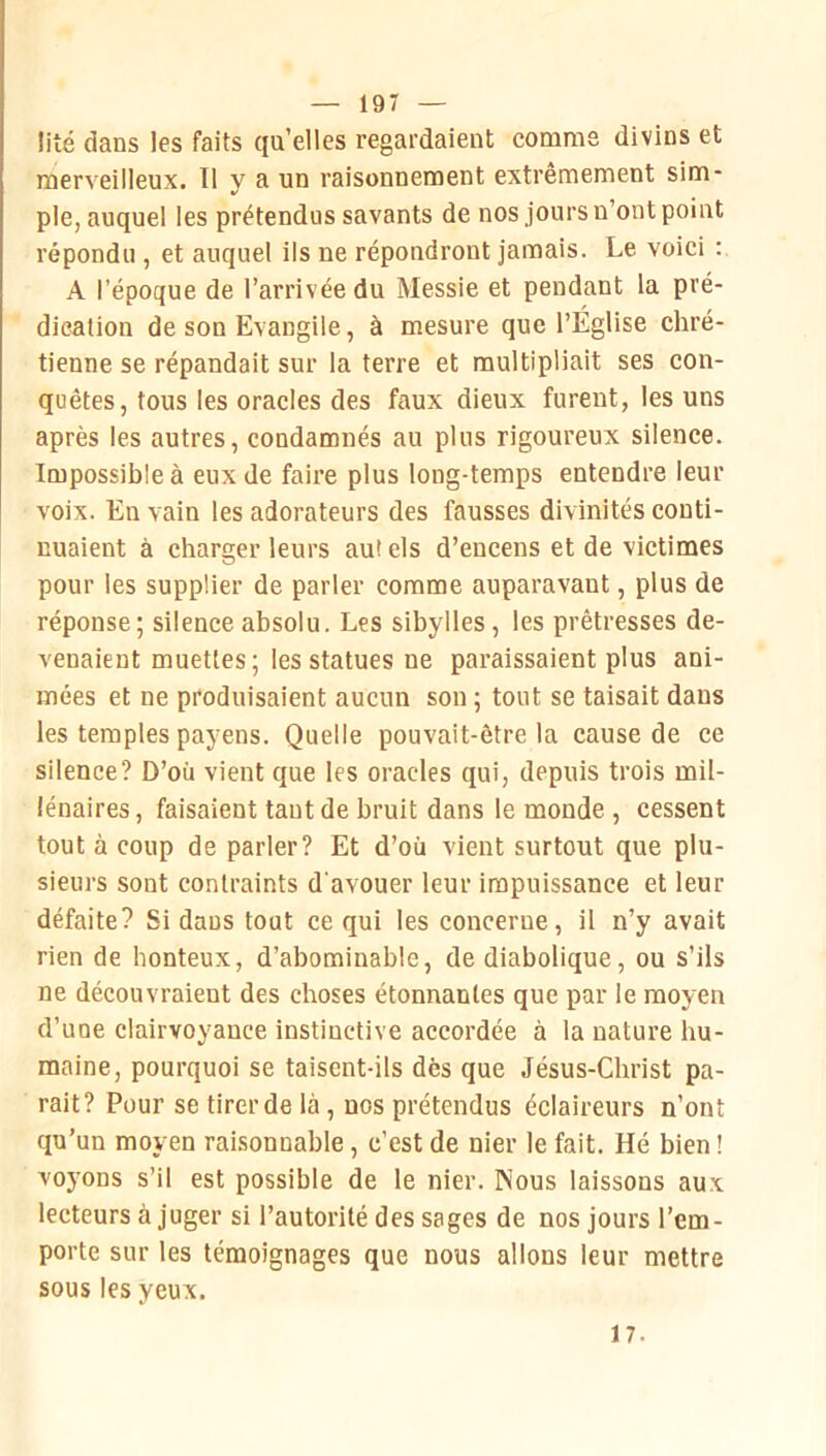 liié dans les faits qu’elles regardaient comme divins et merveilleux. Il y a un raisonnement extrêmement sim- ple, auquel les prétendus savants de nos jours n’ont point répondu , et auquel ils ne répondront jamais. Le voici : A l’époque de l’arrivée du Messie et pendant la pré- dication de son Evangile, à mesure que l’Église chré- tienne se répandait sur la terre et multipliait ses con- quêtes, tous les oracles des faux dieux furent, les uns après les autres, condamnés au plus rigoureux silence. Impossible à eux de faire plus long-temps entendre leur voix. En vain les adorateurs des fausses divinités conti- nuaient à charger leurs au( els d’encens et de victimes pour les supplier de parler comme auparavant, plus de réponse; silence absolu. Les sibylles, les prêtresses de- venaient muettes; les statues ne paraissaient plus ani- mées et ne produisaient aucun son ; tout se taisait dans les temples payens. Quelle pouvait-être la cause de ce silence? D’où vient que les oracles qui, depuis trois mil- lénaires, faisaient tant de bruit dans le monde , cessent tout à coup de parler? Et d’où vient surtout que plu- sieurs sont contraints d’avouer leur impuissance et leur défaite? Si dans tout ce qui les concerne, il n’y avait rien de honteux, d’abominable, de diabolique, ou s’ils ne découvraient des choses étonnantes que par le moyen d’une clairvoyance instinctive accordée à la nature hu- maine, pourquoi se taisent-ils dès que Jésus-Christ pa- rait? Pour se tirer de là, nos prétendus éclaireurs n’ont qu’un moyen raisonnable, c’est de nier le fait. Hé bien ! voyons s’il est possible de le nier. Nous laissons aux lecteurs à juger si l’autorité des sages de nos jours l’em- porte sur les témoignages que nous allons leur mettre sous les yeux. 17.