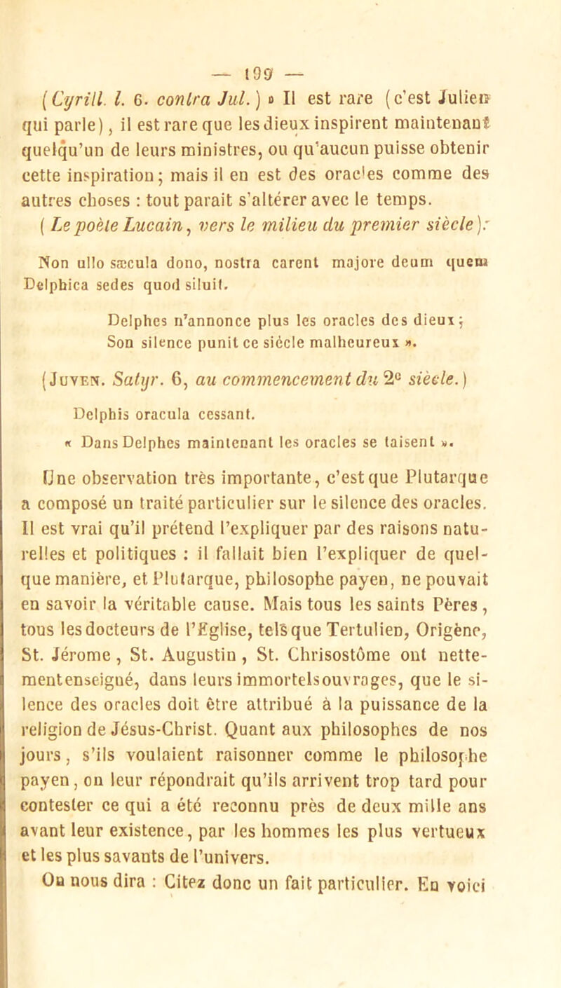 — i9g — [Cyrül l. G. conlra Jul.) ■> Il est rare (c’est Julien qui parle), il est rare que les dieux inspirent mainteuauî quelqu’un de leurs ministres, ou qu’aucun puisse obtenir cette inspiration; mais il en est des orac'es comme des autres choses : tout parait s’altérer avec le temps. ( Le poêle Lucain, vers le milieu du premier siècle): Non ullo sæcula dono, noslra carenl majore deum quem Dcipbica sedes quod siluil. Delphes n’annonce plus les oracles des dieux; Son silence punit ce siècle malheureux ». (JuvEx. Satijr. 6, au commencement dusiècle.) Delphis oracula cessant. « Dans Delphes maintenant les oracles se taisent «. Une observation très importante, c’est que Plutarque a composé un traité particulier sur le silence des oracles. Il est vrai qu’il prétend l’expliquer par des raisons natu- relles et politiques ; il fallait bien l’expliquer de quel- que manière, et Plutarque, philosophe payen, ne pouvait en savoir la véritable cause. Mais tous les saints Pères , tous les docteurs de l’£glise, tels que Tertulien, Origène, St. Jérome, St. Augustin, St. Chrisostome ont nette- mentenseigué, dans leurs immortelsouvroges, que le si- lence des oracles doit être attribué à la puissance de la religion de Jésus-Christ. Quant aux philosophes de nos jours, s’ils voulaient raisonner comme le philosophe payen, on leur répondrait qu’ils arrivent trop tard pour contester ce qui a été reconnu près de deux mille ans avant leur existence, par les hommes les plus vertueux et les plus savants de l’univers. Ou nous dira : Citez donc un fait particulier. En voici