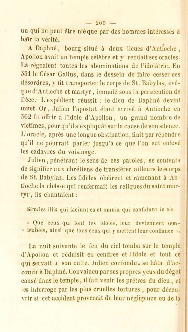 uo qui ne peut être nié que par des hommes intéressés à haïr la vérité. A Daphné, bourg situé à deux lieues d’Anliocbe , Apollon avait un temple célèbre et y rendait ses oracles. Là régnaient toutes les abominations de l’idolâtrie. En 331 le César Gallus, dans le dessein de faire cesser ces désordres, y lit transporter le corps de St. Babylas, evê- que d’Antioche et martyr, immolé sous la persécution de Dèce.' L’expédient réussit : le dieu de Daphné devint muet. Or, .Tulien l’apostat étant arrivé à Antioche en 362 fit offrir à l’idole d’Apollon, un grand nombre de victimes, pour qu’il s’expliquât sur la cause de son silence. L’oracle, après une longue obstination, finit par répondre qu’il ne pourrait parler jusqu’à ce que l’on eut enlevé les cadavres du voisinage. Julien, pénétrant le sens de ces paroles, se contenta de signifier aux chrétiens de transférer ailleurs le^orps de St. Babylas. Les fidèles obéirent et ramenant à An- tioche la châsse qui renfermait les reliques du saint mar- tyr, ils chantaient : Simitcs illis qui faciunt ea et omnia qui confidunl in eis. » Que ceux qui font ies idoles, leur deviennent scm- » blables, ainsi que tous ceux qui y mettent leur confiance ». La nuit suivante le feu du ciel tomba sur le temple d’Apollon et réduisit eu cendres et l’idole et tout ce qui servait à son culte. Julien confondu, se bâta d’ac- conrir à Daphné. Convaincu par ses propres yeux du dégât causé dans le temple, il fait venir les prêtres du dieu, et les interroge par les plus cruelles tortures , pour décou- vrir si cet accident provenait de leur négligence ou de la