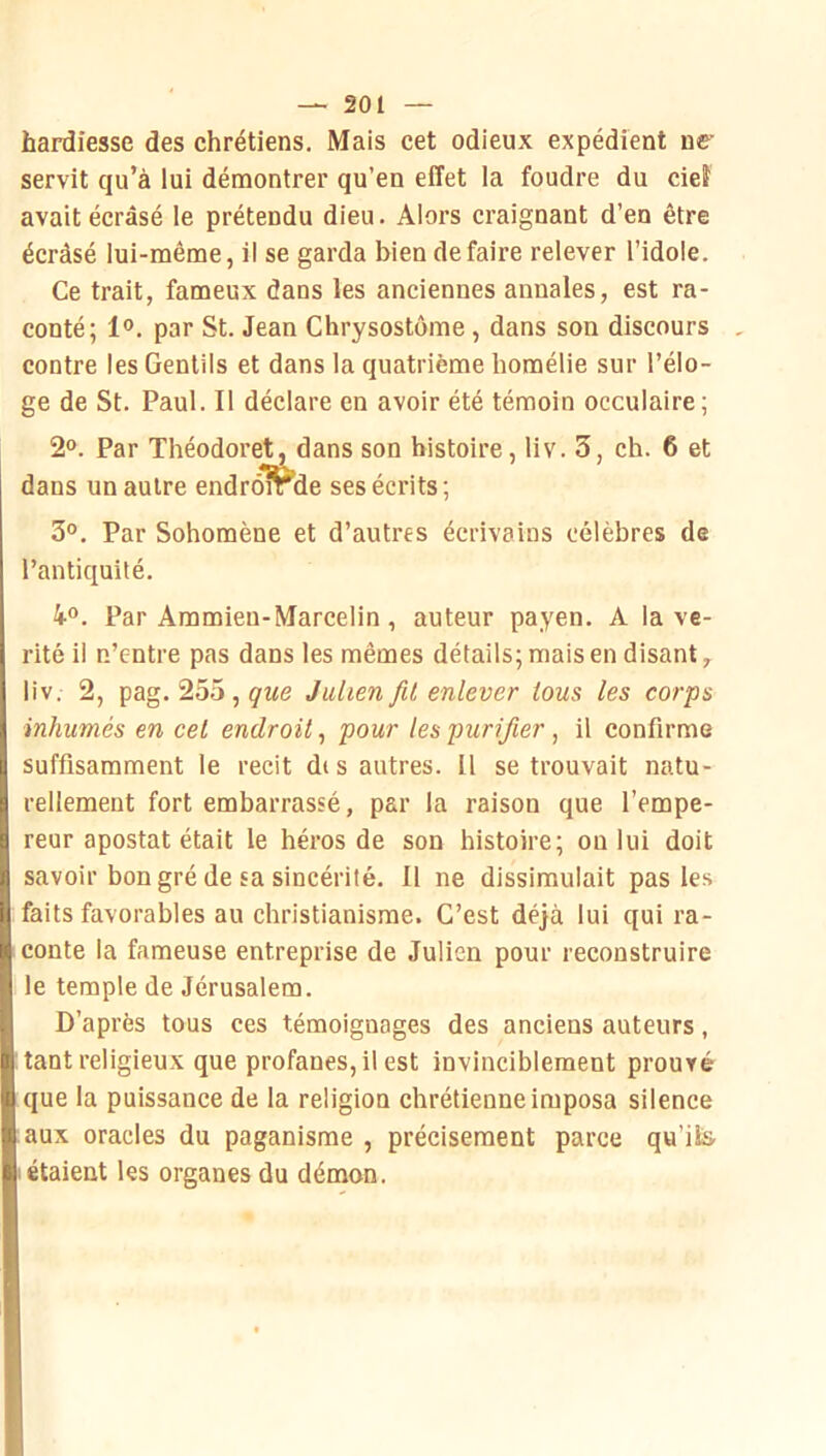 hardiesse des chrétiens. Mais cet odieux expédient ne’ servit qu’à lui démontrer qu’en effet la foudre du cieî avait écrasé le prétendu dieu. Alors craignant d’en être écrâsé lui-même, il se garda bien défaire relever l’idole. Ce trait, fameux dans les anciennes annales, est ra- conté; 1®. par St. Jean Chrysostôme, dans son discours contre les Gentils et dans la quatrième homélie sur l’élo- ge de St. Paul. Il déclare en avoir été témoin occulaire; 2°. Par Théodoret, dans son histoire, liv. 3, ch. 6 et dans un autre endroirde ses écrits; 3°. Par Sohomène et d’autres écrivains célèbres de l’antiquité. 4®. Par Ammien-Marcelin, auteur payen. A la vé- rité il n’entre pas dans les mêmes détails; mais en disant, liv. 2, pag. 255 , que Julien fil enlever tous les corps inhumés en cet endroit, pour les purifier , il confirme suffisamment le récit dis autres. Il se trouvait natu- rellement fort embarrassé, par la raison que l’empe- reur apostat était le héros de son histoire; ou lui doit savoir bon gré de sa sincérité. Il ne dissimulait pas les faits favorables au christianisme. C’est déjà lui qui ra- conte la fameuse entreprise de Julien pour reconstruire le temple de Jérusalem. D’après tous ces témoignages des anciens auteurs, tant religieux que profanes, il est invinciblement prouvé que la puissance de la religion chrétienne imposa silence aux oracles du paganisme , précisément parce qu’ilis- étaient les organes du démon.