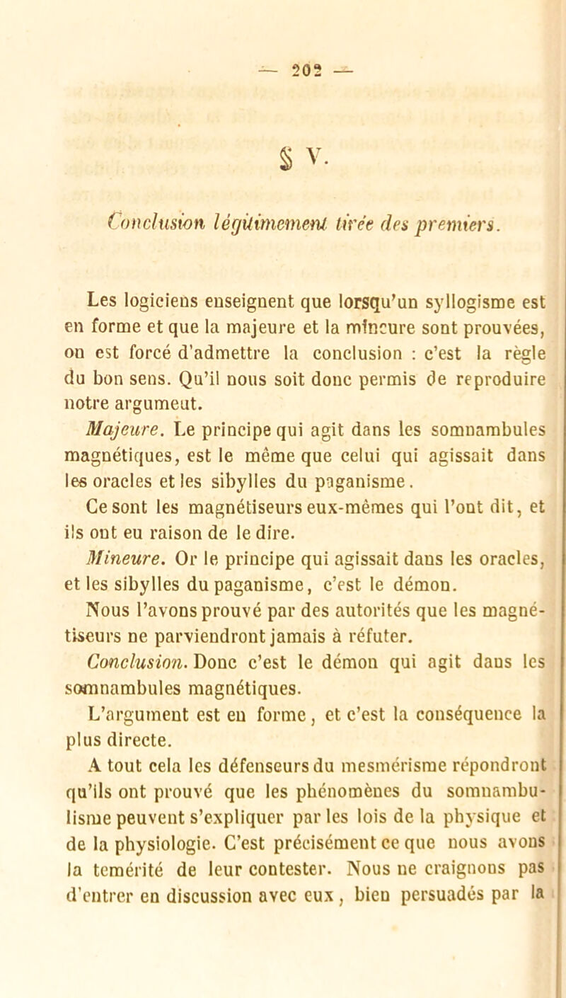 § V Conclusion légilimemenl tirée des premiers. Les logiciens enseignent que lorsqu’un syllogisme est en forme et que la majeure et la mineure sont prouvées, on est forcé d’admettre la conclusion : c’est la règle du bon sens. Qu’il nous soit donc permis de reproduire notre argument. Majeure. Le principe qui agit dans les somnambules magnétiques, est le même que celui qui agissait dans les oracles et les sibylles du paganisme. Ce sont les magnétiseurs eux-mêmes qui l’ont dit, et ils ont eu raison de le dire. Mineure. Or le principe qui agissait dans les oracles, et les sibylles du paganisme, c’est le démon. Nous l’avons prouvé par des autorités que les magné- tiseurs ne parviendront jamais à réfuter. Conclusion. Donc c’est le démon qui agit dans les somnambules magnétiques. L’argument est eu forme, et c’est la conséquence la plus directe. A tout cela les défenseurs du mesmérisme répondront qu’ils ont prouvé que les phénomènes du somnambu- lisme peuvent s’expliquer par les lois de la physique et de la physiologie. C’est précisément ce que nous avons la témérité de leur contester. Nous ne craignons pas d’entrer en discussion avec eux, bien persuadés par la