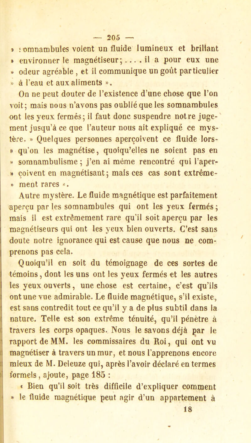 « : omnambules voient un fluide lumineux et brillant » environner le magnétiseur;.... il a pour eux une » odeur agréable , et il communique un goût particulier » à l’eau et aux aliments ». On ne peut douter de l’existence d’une chose que l’on voit; mais nous n’avons pas oublié que les somnambules ont les yeux fermés; il faut donc suspendre notre juge- ment jusqu’à ce que l’auteur nous ait expliqué ce mys- tère. » Quelques personnes aperçoivent ce fluide lors- » qu’on les magnétise, quoiqu’elles ne soient pas en » somnambulisme ; j’en ai même rencontré qui l’aper- » çoivent en magnétisant; mais ces cas sont extrême- » ment rares ». Autre mystère. Le fluide magnétique est parfaitement aperçu parles somnambules qui ont les yeux fermés; mais il est extrêmement rare qu’il soit aperçu par les magnétiseurs qui ont les yeux bien ouverts. C’est sans doute notre ignorance qui est cause que nous ne com- prenons pas cela. Quoiqu’il en soit du témoignage de ces sortes de témoins, dont les uns ont les yeux fermés et les autres les yeux ouverts, une chose est certaine, c’est qu’ils ont une vue admirable. Le fluide magnétique, s’il existe, est sans contredit tout ce qu’il y a de plus subtil dans la nature. Telle est son extrême ténuité, qu’il pénètre à travers les corps opaques. Nous le savons déjà par le rapport de MM. les commissaires du Roi, qui ont vu magnétiser à travers un mur, et nous l’apprenons encore mieux de M. Deleuze qui, après l’avoir déclaré en termes formels, ajoute, page 185 : « Bien qu’il soit très difficile d’expliquer comment » le fluide magnétique peut agir d’un appartement à 18