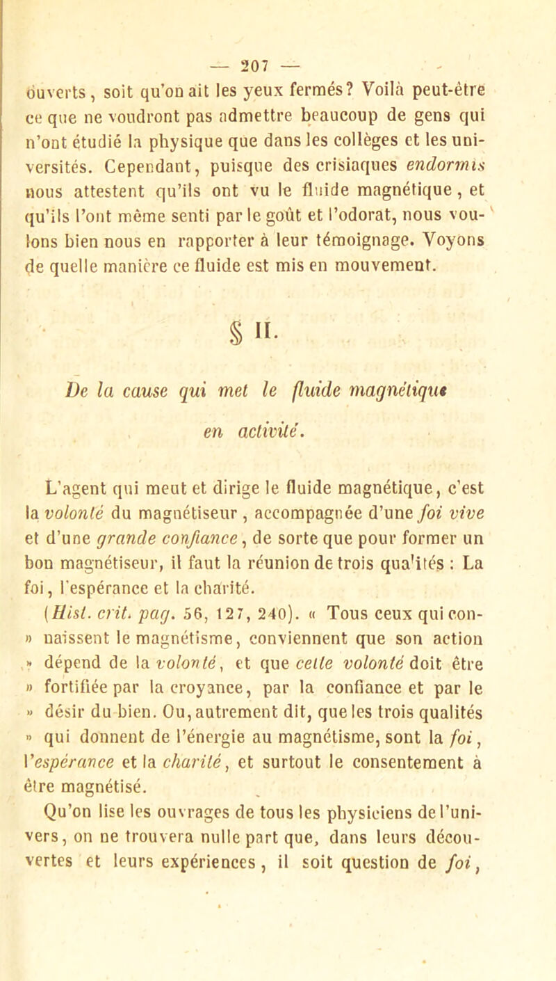 ouverts, soit qu’on ait les yeux fermés? Voilà peut-être ce que ne voudront pas admettre beaucoup de gens qui n’ont étudié la physique que dans les collèges et les uni- versités. Cependant, puisque des crisiaques endormis nous attestent qu’ils ont vu le fluide magnétique, et qu’ils l’ont même senti par le goût et l’odorat, nous vou- ' Ions bien nous en rapporter à leur témoignage. Voyons de quelle manière ce fluide est mis en mouvement. § II. De la cause qui met le fluide magnéliqut en activité. L’agent qui meut et dirige le fluide magnétique, c’est la volonté du magnétiseur , accompagnée d’une foi vive et d’une grande confiance.! de sorte que pour former un bon magnétiseur, il faut la réunion de trois qua'ités ; La foi, l'espérance et la charité. [Üisl. crit. pag. 56, 12 7, 240). « Tous ceux quicon- » naissent le magnétisme, conviennent que son action » dépend de \s. volonté, et que cetfe volonté àoW. être » fortifiée par Incroyance, par la confiance et par le » désir du bien. Ou, autrement dit, que les trois qualités » qui donnent de l’énergie au magnétisme, sont la foi, Vespérance et la charité, et surtout le consentement à être magnétisé. Qu’on lise les ouvrages de tous les physiciens de l’uni- vers, on ne trouvera nulle part que, dans leurs décou- vertes et leurs expériences, il soit question de foi,