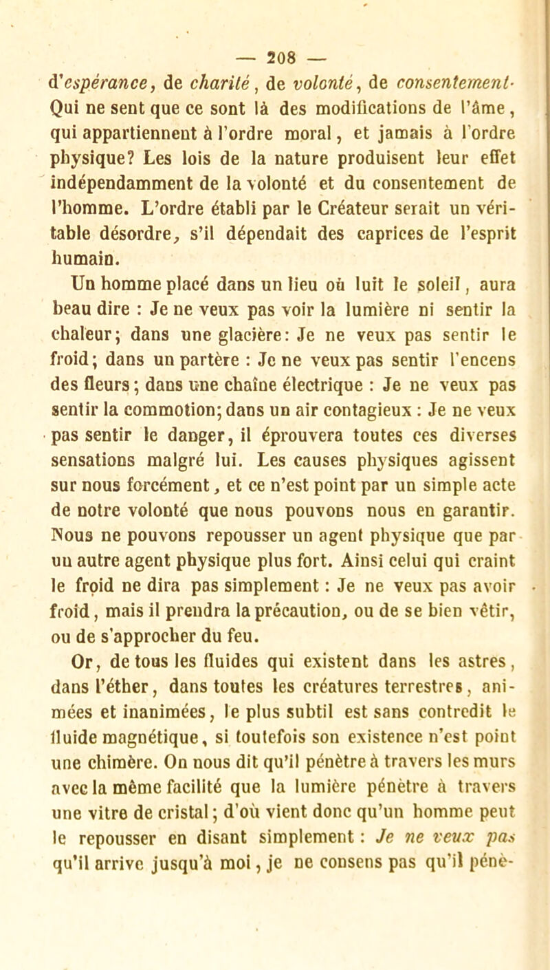 à'espérance, de charité, de volonté, de consentement- Qui ne sent que ce sont là des modifications de l’âme , qui appartiennent à l’ordre moral, et jamais à l’ordre physique? Les lois de la nature produisent leur effet indépendamment de la volonté et du consentement de l’homme. L’ordre établi par le Créateur serait un véri- table désordre^ s’il dépendait des caprices de l’esprit humain. Un homme placé dans un lieu on luit le soleil, aura beau dire : Je ne veux pas voir la lumière ni sentir la chaleur; dans une glacière: Je ne veux pas sentir le froid; dans unpartère : Je ne veux pas sentir l’encens des fleurs ; dans une chaîne électrique : Je ne veux pas sentir la commotion; dans un air contagieux : Je ne veux pas sentir le danger, il éprouvera toutes ces diverses sensations malgré lui. Les causes physiques agissent sur nous forcément, et ce n’est point par un simple acte de notre volonté que nous pouvons nous en garantir. Nous ne pouvons repousser un agent physique que par un autre agent physique plus fort. Ainsi celui qui craint le froid ne dira pas simplement : Je ne veux pas avoir froid, mais il prendra la précaution, ou de se bien vêtir, ou de s’approcher du feu. Or, de tous les fluides qui existent dans les astres, dans l’éther, dans toutes les créatures terrestres, ani- mées et inanimées, le plus subtil est sans contredit le fluide magnétique, si toutefois son existence n’est point une chimère. On nous dit qu’il pénètre à travers les murs avec la même facilité que la lumière pénètre à travers une vitre de cristal ; d’où vient donc qu’un homme peut le repousser en disant simplement : Je ne veux pas qu’il arrive jusqu’à moi, je ne consens pas qu’il pénè-