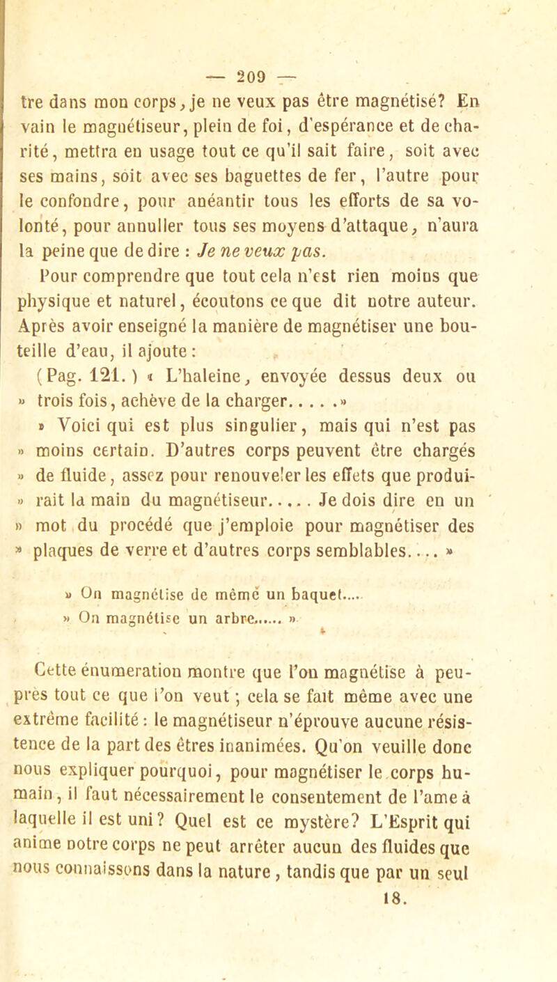 tre dans mon corps ^ je ne veux pas être magnétisé? En vain le magnétiseur, plein de foi, d’espérance et de cha- rité, mettra en usage tout ce qu’il sait faire, soit avec ses mains, soit avec ses baguettes de fer, l’autre pour le confondre, pour anéantir tous les efforts de sa vo- lonté, pour annuller tous ses moyens d’attaque, n’aura la peine que de dire : Je ne veux pas. Four comprendre que tout cela n’est rien moins que physique et naturel, écoutons ce que dit notre auteur. Après avoir enseigné la manière de magnétiser une bou- teille d’eau, il ajoute : (Pag. 121. ) i L’haleine, envoyée dessus deux ou » trois fois, achève de la charger » « Voici qui est plus singulier, mais qui n’est pas » moins certain. D’autres corps peuvent être chargés » de fluide, assez pour renouveler les effets que produi- » rait la main du magnétiseur Je dois dire en un » mot du procédé ejue j’emploie pour magnétiser des » plaques de verre et d’autres corps semblables >• U On magnétise de même un baquet.... » On magnétise un arbre. » I- Cette énumération montre que l’on magnétise à peu- pres tout ce que l’on veut ; cela se fait même avec une extrême facilité : le magnétiseur n’éprouve aucune résis- tence de la part des êtres inanimées. Qu’on veuille donc nous expliquer pourquoi, pour magnétiser le corps hu- main, il faut nécessairement le consentement de l’ameâ laquelle il est uni ? Quel est ce mystère? L’Esprit qui anime notre corps ne peut arrêter aucun des fluides que nous connaissons dans la nature, tandis que par un seul 18.