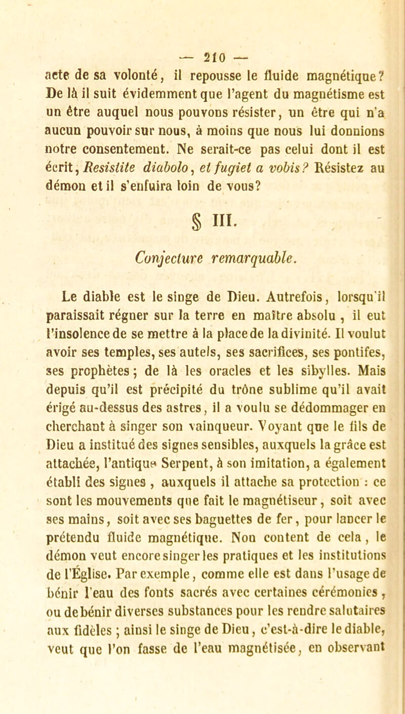 — 2Ï0 — acte de sa volonté, il repousse le fluide magnétique? De là il suit évidemment que l’agent du magnétisme est un être auquel nous pouvons résister, un être qui n’a aucun pouvoir sur nous, à moins que nous lui donnions notre consentement. Ne serait-ce pas celui dont il est écrit, Resisiite diabolo^ et fugiet a vobis? Résistez au démon et il s’enfuira loin de vous? § III. Conjecture remarquable. Le diable est le singe de Dieu. Autrefois, lorsqu'il paraissait régner sur la terre en maître absolu , il eut l’insolence de se mettre à la place de la divinité. Il voulut avoir ses temples, ses autels, ses sacrifices, ses pontifes, ses prophètes ; de là les oracles et les sibylles. Mais depuis qu’il est précipité du trône sublime qu’il avait érigé au-dessus des astres, il a voulu se dédommager en cherchant à singer son vainqueur. Voyant que le fils de Dieu a institué des signes sensibles, auxquels la grâce est attachée, l’antiquo Serpent, à son imitation, a également établi des signes , auxquels il attache sa protection ; ce sont les mouvements que fait le magnétiseur, soit avec ses mains, soit avec ses baguettes de fer, pour lancer le prétendu fluide magnétique. Non content de cela , le démon veut encore singer les pratiques et les institutions de l’Église. Par exemple, comme elle est dans l’usage de bénir l’eau des fonts sacrés avec certaines cérémonies , ou de bénir diverses substances pour les rendre salutaires aux fidèles ; ainsi le singe de Dieu, c’est-à-dire le diable, veut que l’on fasse de l’eau magnétisée, en observant