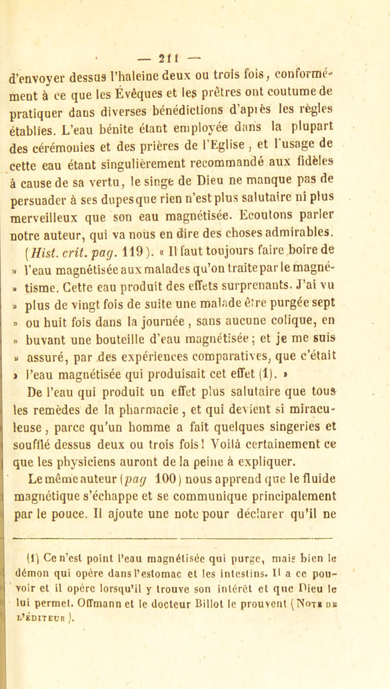 d'fDVoyer dessus l’haleine deux ou trois foiSj coiifoirne ment à ce que les Évêques et les prêtres ont coutume de pratiquer dans diverses bénédictions d’apiès les règles établies. L’eau bénite étant employée dans la plupart des cérémonies et des prières de l’Eglise , et l’usage de cette eau étant singulièrement recommandé aux fidèles à cause de sa vertu, le singe de Dieu ne manque pas de persuader à ses dupes que rien n’est plus salutaire ni plus merveilleux que son eau magnétisée. Ecoutons parler notre auteur, qui va nous en dire des choses admirables. [Hist. crû. pag. 119 ). « Il faut toujours faire boire de » l’eau magnétisée aux malades qu’on traitepar le magné- » tisme. Cette eau produit des effets surprenants. J’ai vu » plus de vingt fois de suite une malade être purgée sept » ou huit fois dans la journée , sans aucune colique, en » buvant une bouteille d’eau magnétisée ^ et je me suis » assuré, par des expériences comparatives, que c’était > l’eau magnétisée qui produisait cet effet (1). » De l’eau qui produit un effet plus salutaire que tous les remèdes de la pharmacie, et qui devient si miracu- leuse , parce qu’un homme a fait quelques singeries et soufflé dessus deux ou trois foisi Voilà certainement ce que les physiciens auront de la peine à expliquer. Le même «auteur (pa</ 100) nous apprend que le fluide magnétique s’échappe et se communique principalement par le pouce. Il ajoute une note pour déclarer qu’il ne (1) Ce n’esl point l’eau magnétisée qui purge, mais bien le démon qui opère dans l’estomac et les intestins. H a ce pou- voir et il opère lorsqu’il y trouve son intérêt et que Pieu le lui permet. Offmann et le docteur Billot le prouvent db l’éditeur ).