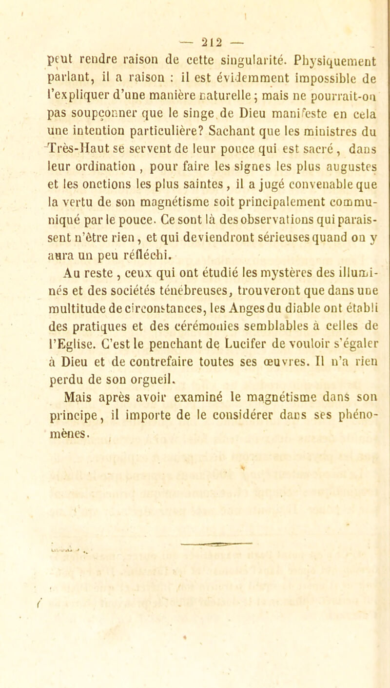 I — 212 — peut rendre raison de cette singularité. Physiquement parlant, il a raison : il est évidemment impossible de l’expliquer d’une manière naturelle ; mais ne pourrait-on pas soupçonner que le singe.de Dieu manifeste en cela une intention particulière? Sachant que les ministres du Très-Haut se servent de leur pouce qui est sacré , dans leur ordination , pour faire les signes les plus augustes et les onctions les plus saintes , il a jugé convenable que la vertu de son magnétisme soit principalement commu- niqué par le pouce. Ce sont là des observations qui parais- sent n’être rien, et qui deviendront sérieuses quand on y aura un peu réfléchi. Au reste , ceux qui ont étudié les mystères des illumi- nés et des sociétés ténébreuses, trouveront que dans une multitude de circonstances, les Anges du diable ont établi des pratiques et des cérémonies semblables à celles de l’Eglise. C’est le penchant de Lucifer de vouloir s’égaler à Dieu et de contrefaire toutes ses œuvres. Il n’a rien perdu de son orgueil. Mais après avoir examiné le magnétisme dans son principe, il importe de le considérer dans ses phéno- mènes. (