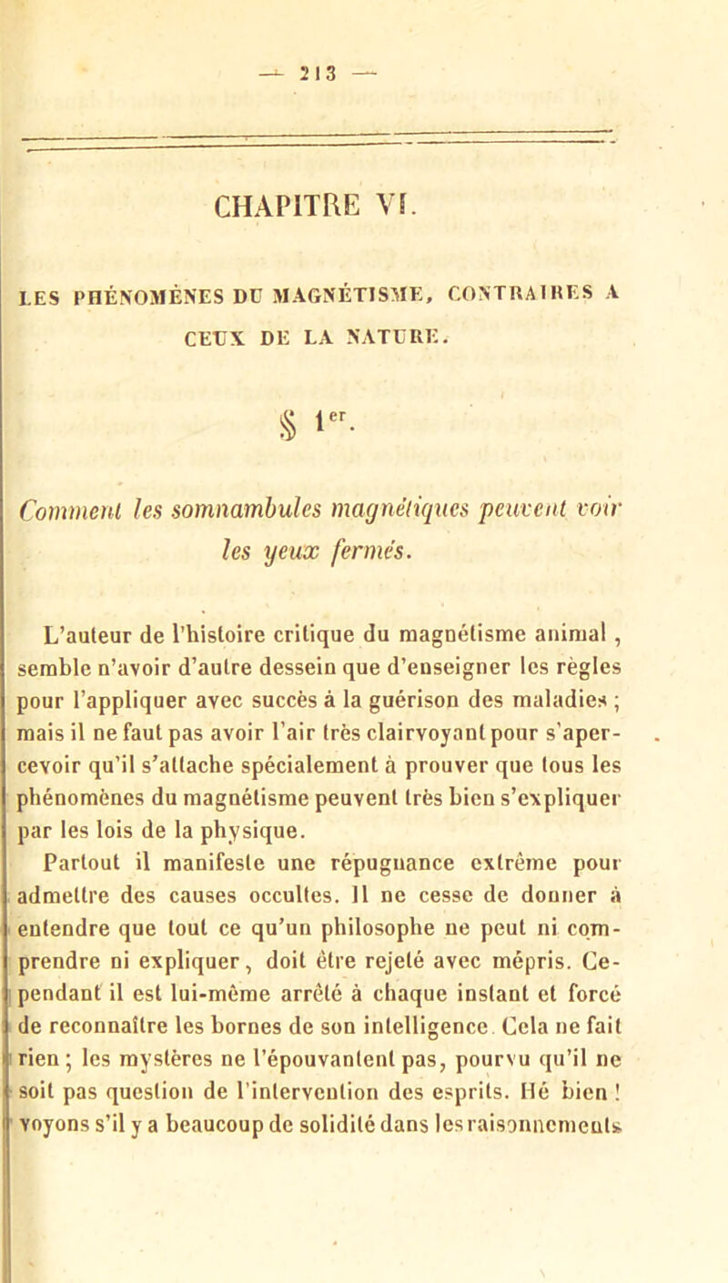 CHAPITRE VL LES PHÉNOMÈNES Dü MAGNÉTISME, CONTUAIHES A CEUX DE LA NATURE. § Comment les somnambules magnétiques peuvent voir les yeux fermés. L’auteur de l’histoire critique du magnétisme animal, semble n’avoir d’autre dessein que d’enseigner les règles pour l’appliquer avec succès à la guérison des maladies ; mais il ne faut pas avoir l’air très clairvoyant pour s’aper- cevoir qu’il s’attache spécialement à prouver que tous les phénomènes du magnétisme peuvent très bien s’expliquer par les lois de la physique. Partout il manifeste une répugnance extrême pour admettre des causes occultes. 11 ne cesse de donner à entendre que tout ce qu’un philosophe ne peut ni com- prendre ni expliquer, doit être rejeté avec mépris. Ce- pendant il est lui-même arrêté à chaque instant et forcé de reconnaître les bornes de son intelligence Cela ne fait rien; les mystères ne l’épouvantent pas, pourvu qu’il ne soit pas question de l’intervention des esprits. Hé bien ! voyons s’il y a beaucoup de solidité dans les raisoniiemeuls