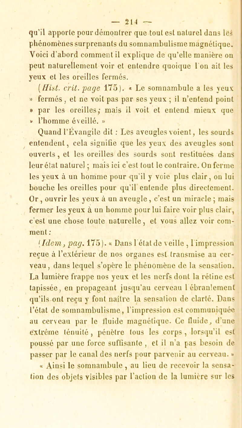 — 2N —- qu’il apporte pour démoutrer que tout est naturel dans les phénomènes surprenants du somnambulisme magnétique. Voici d’abord comment il explique de qu’elle manière on peut naturellement voir et entendre quoique 1 on ait les yeux et les oreilles fermés. [Hist. crû. page 175), « Le somnambule a les yeux « fermés , et ne voit pas par ses yeux ; il n’entend point » par les oreilles; mais il voit et entend mieux que » l’homme éveillé. » Quand l’Évangile dit : Les aveugles voient, les sourds entendent, cela signifie que les yeux des aveugles sont ouverts, et les oreilles des sourds sont restituées dans leur état naturel ; mais ici c’est fout le contraire. On ferme les yeux à un homme pour qu'il y voie plus clair, on lui bouche les oreilles pour qu’if entende plus directement. Or, ouvrir les yeux à un aveugle, c’est un miracle ; mais fermer les yeux à un homme pour lui faire voir plus clair, c'est une chose toute naturelle, et vous allez voir com- ment ; {Idem, pag. 175). « Dans l étatde veille , l impression reçue à l’extérieur de nos organes est transmise au cer- veau, dans lequel s’opère le phénomène de la sensation. La lumière frappe nos yeux et les nerfs dont 1a rétine est tapissée, en propageant jusqu’au cerveau 1 ébranlement qu’ils ont reçu y font naître la sensalion de clarté. Dans l’état de somnambulisme, l’impression est communiquée au cerveau par le Iluide magnétique. Ce fluide, d’une extrême ténuité , pénètre fous les corps , lorsqu’il est poussé par une force suffisante , et il n’a pas besoin de passer par le canal des nerfs pour parvenir au cerveau. • « Ainsi le somnambule, au lieu de recevoir la sensa- tion des objets visibles par l’action de la lumière sur les