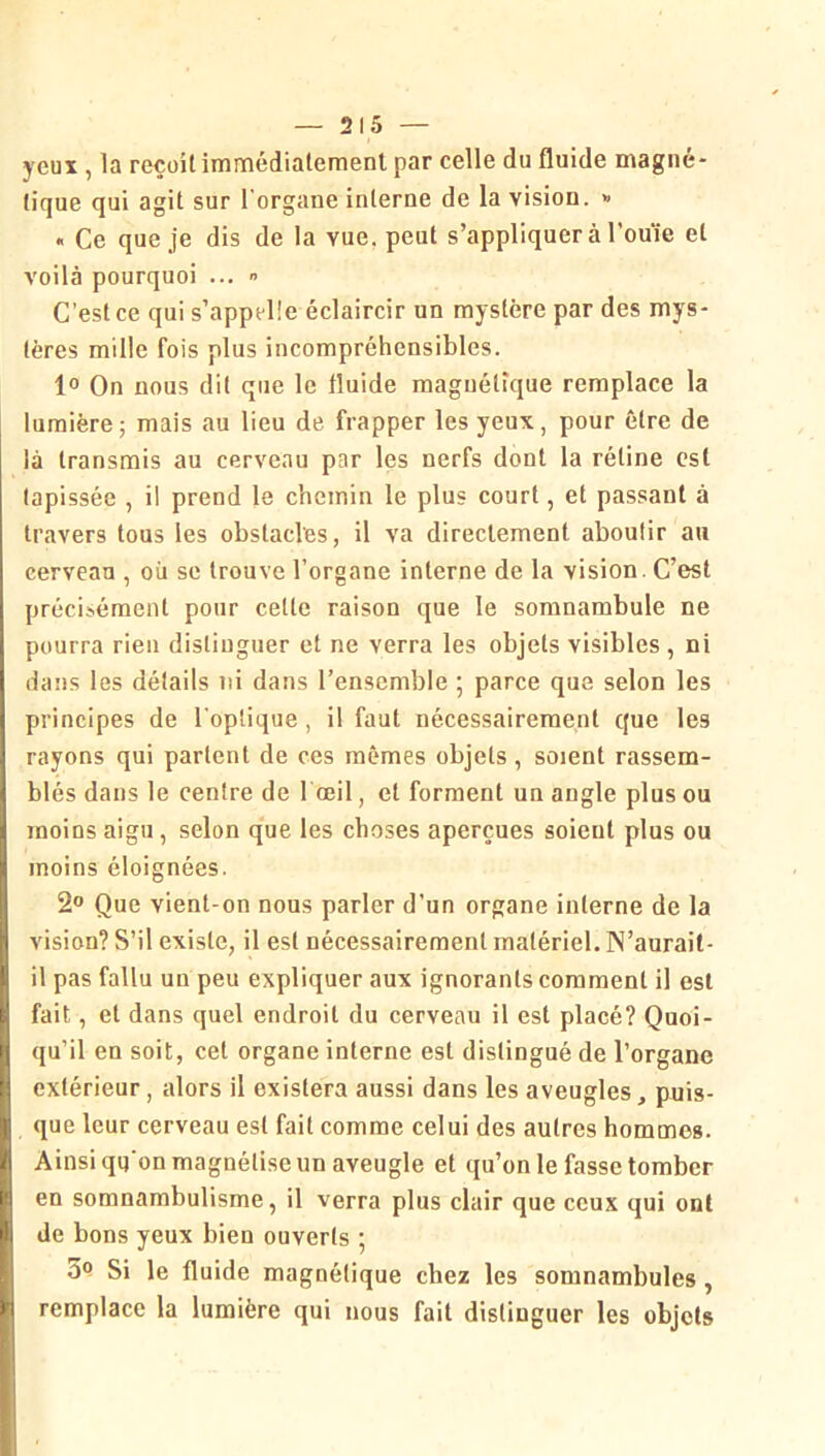 yeux , la reçoit immédialemenl par celle du fluide magné- tique qui agit sur l'organe interne de la vision. » « Ce que je dis de la vue, peut s’appliquer à l’ouïe et voilà pourquoi ...  C'est ce qui s’appelle éclaircir un mystère par des mys- tères mille fois plus incompréhensibles. lo On nous dit que le fluide magnétique remplace la lumière; mais au lieu de frapper les yeux, pour être de là transmis au cerveau par les nerfs dont la rétine est tapissée , il prend le chemin le plus court, et passant à travers tous les obstacles, il va directement aboutir au cerveau , où se trouve l’organe interne de la vision. C’est précisément pour cette raison que le somnambule ne pourra rien distinguer et ne verra les objets visibles , ni dans tes détails ni dans l’ensemble ; parce que selon les principes de l'optique, il faut nécessairement que les rayons qui partent de ces mêmes objets, soient rassem- blés dans le centre de 1 oeil, et forment un angle plus ou moins aigu, selon que les choses aperçues soient plus ou moins éloignées. 2° Que vient-on nous parler d’un organe interne de la vision? S’il existe, il est nécessairement matériel. IN’aurait- il pas fallu un peu expliquer aux ignorants comment il est fait, et dans quel endroit du cerveau il est placé? Quoi- qu’il en soit, cet organe interne est distingué de l’organe extérieur, alors il existera aussi dans les aveugles, puis- que leur cerveau est fait comme celui des autres hommes. Ainsi qq'on magnétise un aveugle et qu’on le fasse tomber en somnambulisme, il verra plus clair que ceux qui ont de bons yeux bien ouverts 5 3<? Si le fluide magnétique chez les somnambules, remplace la lumière qui nous fait distinguer les objets