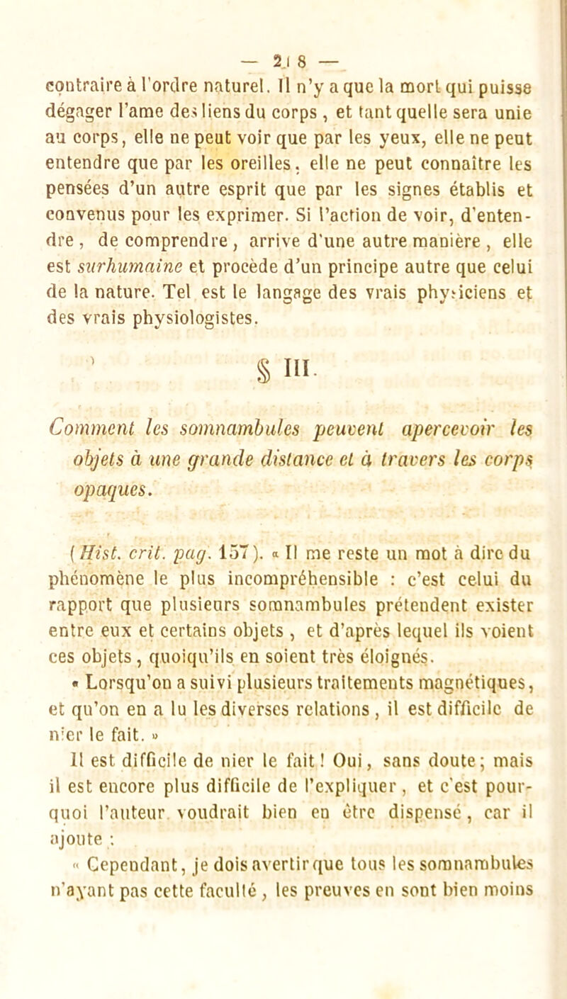 — 2.1 8 — contraire à l'ordre naturel. Il n’y a que la mort qui puisse dégager l’ame des liens du corps , et tant quelle sera unie au corps, elle ne peut voir que par les yeux, elle ne peut entendre que par les oreilles, elle ne peut connaître les pensées d’un autre esprit que par les signes établis et convenus pour les exprimer. Si l’action de voir, d’enten- dre , de comprendre , arrive d'une autre manière , elle est surhumaine et procède d’un principe autre que celui de la nature. Tel est le langage des vrais physiciens et des vrais physiologistes. ^ § in Comment les somnambules peuvent apercevoir les objets à une grande distance et à travers les corps opaques. ( Hist. crû. Tpag. 157). « Il me reste un mot à dire du phénomène le plus incompréhensible : c’est celui du rapport que plusieurs somnambules prétendent exister entre eux et certains objets , et d’après lequel ils voient ces objets , quoiqu’ils en soient très éloignés. • Lorsqu’on a suivi plusieurs traitements magnétiques, et qu’on en a lu les diverses relations, il est difficile de nier le fait. » Il est difficile de nier le fait! Oui, sans doute; mais il est encore plus difficile de l’expliquer, et c'est pour- quoi l’auteur voudrait bien en être dispensé , car il ajoute ; Cependant, je dois avertir que tous les somnambules n’ayant pas cette faculté , les preuves en sont bien moins