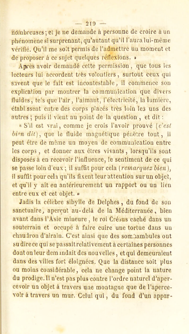 — 2(9 — Hôfnbreuses ; et je ne demande à personne de croire à un phénomène si surprenant, qu’autant qu’il l’aura lui-méme vérifié. Qu’il me soit permis de l’admettre un moment et de proposer à ce sujet quelques réflexions. • Après avoir demandé cette permission , que tous les lecteurs lui accordent très volontiers, surtout ceux qui savent que le fait est incontestable, il commence son explication par montrer la communication que divers fluides, tels que l’air, l’aimant, l’électricité, la lumière, établissent entre des corps placés très loin les uns des autres \ puis il vient au point de la question , et dit ; » S’il est vrai, comme je crois l’avoir prouvé [c’esl bi^n dil)^ que le fluide magnétique pénètre tout, ii peut être de même un moyen de communication entre les corps, et donner aux êtres vivants, lorsqu’ils sont disposés à en recevoir l’influence, le sentiment de ce qui se passe loin d’eux ; il suffit pour cela ( remarquez- bien ), il suffit pour cela qu’ils fixent leur attention sur un objet, et qu’il y ait eu antérieuremeùt un rapport ou un lien entre eux et cet objet. » Jadis la célèbre sibylle de Delphes, du fond de son sanctuaire, aperçut au-delà de la Méditerranée, bien avant dans l’Asie mineure , le roi Crésus caché dans un souterrain et occupé à faire cuire une tortue dans un chaudron d’airain. C’est ainsi que des somnambules ont su direce qui se passait relativement à certaines personnes dont on leur dem mdait des nou velles, et qui demeuraient dans des villes fort éloignées. Que la distance soit plus ou moins considérable, cela ne change point la nature du prodige. Il n’est pas plus contre l’ordre naturel d’aper- cevoir un objet à travers une montagne que de l’aperce- voir à travers un mur. Celui qui, du fond d’un appar-