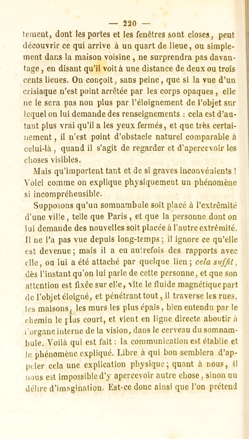 temeut, dont les portes et les fenêtres sont closes, peut découvrir ce qui arrive à un quart de lieue, ou simple- ment dans la maison voisine, ne surprendra pas davan- tage , en disant qu’il voit à une distance de deux ou trois cents lieues. On conçoit, sans peine, que si la vue d’un crisiaque n’est point arrêtée par les corps opaques , elle ne le sera pas non plus par l’éloignement de l’objet sur lequel on lui demande des renseignements : cela est d’au- tant plus vrai qu’il a les yeux fermés, et que très certai- nement , il n’est point d’obstacle naturel comparable à celui-là , quand il s’agit de regarder et d’apercevoir les choses visibles. Mais qu’importent tant et de si graves inconvénients ! Voici comme on explique physiquement un phénomène si incompréhensible. Supposons qu’un somnambule soit placé à l’extrémité d’une ville, telle que Paris , et que la personne dont on lui demande des nouvelles soit placée à l’autre extrémité. Il ne l’a pas vue depuis long-temps ; il ignore ce qu’elle est devenue ; mais il a eu autrefois des rapports avec elle, ou lui a été attaché par quelque lien ; cela suffit, dès l’instant qu’on lui parle de cette personne, et que son attention est fixée sur elle, vite le fluide magnétique part de l’objet éloigné, et pénétrant tout, il traverse les rues, les maisons^ les murs les plus épais, bien entendu par le chemin le plus court, et vient en ligne directe aboutir à l’organe interne de la vision^ dans le cerveau du somnam- bule. Voilà qui est fait : la communication est établie et le phénomène expliqué. Libre à qui bon semblera d’ap- peler cela une explication physique; quant à nous, il nous est impossible d’y apercevoir autre chose, sinon un délire d’imagination. Est-ce donc ainsi que l’on prétend