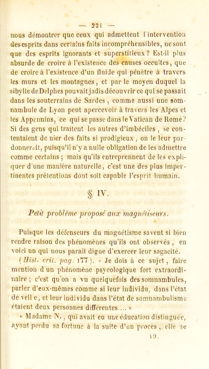 nous démontrer que ceux qui admettent l'intervention des esprits dans certains faits incompréhensibles, ne sont que des esprits ignorants et superstitieux? Est-il plus absurde de croire à l’existence des causes occultes, que de croire à l’existence d’un Iluide qui pénètre à travers les murs et les montagnes, et par le moyen duquel la sibylle deDelpbes pouvait jadis découvrir ce qui se passait dans les souterrains de Sardes, comme aussi une som- nambule de Lyon peut apercevoir à travers les Alpes et les Appennins, ce qui se passe dans le Vatican de Rome '? Si des gens qui traitent les autres d’imbéciles , se con- tentaient de nier des faits si prodigieux , on le leur par- donnerait, puisqu’il n’y a nulle obligation de les admettre comme certains ; mais qu'ils entreprennent de les expli- quer d'une manière naturelle, c’est une des plus imper- tinentes prétentions dont soit capable l’esprit humain. § IV. Petit problème proposé aua: magnétiseurs. Puisque les défenseurs du magnétisme savent si bien rendre raison des phénomènes qu’ils ont observés , eu voici un qui nous paraît digne d’exercer leur sagacité. {Hist. cril. pag. l77). <■> Je dois à ce sujet, faire mention d'un phénomène psycologique fort extraordi- naire ; c’est qu’on a vu quelquefois des somnambules, parler d’eux-mêmes comme si leur individu, dans l’état de veil e, et leur individu dans l’état de somnambulisme I étaient deux personnes différentes ... » « Madame N., qui avait eu une éducation distinguée, ayant perdu sa fortune à la suite d’un procès, elle se 19.